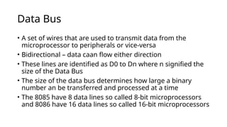 Data Bus
• A set of wires that are used to transmit data from the
microprocessor to peripherals or vice-versa
• Bidirectional – data caan flow either direction
• These lines are identified as D0 to Dn where n signified the
size of the Data Bus
• The size of the data bus determines how large a binary
number an be transferred and processed at a time
• The 8085 have 8 data lines so called 8-bit microprocessors
and 8086 have 16 data lines so called 16-bit microprocessors
 