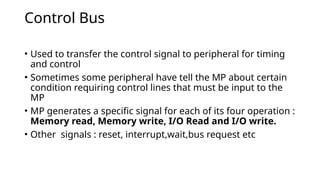 Control Bus
• Used to transfer the control signal to peripheral for timing
and control
• Sometimes some peripheral have tell the MP about certain
condition requiring control lines that must be input to the
MP
• MP generates a specific signal for each of its four operation :
Memory read, Memory write, I/O Read and I/O write.
• Other signals : reset, interrupt,wait,bus request etc
 