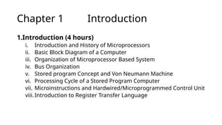 Chapter 1 Introduction
1.Introduction (4 hours)
i. Introduction and History of Microprocessors
ii. Basic Block Diagram of a Computer
iii. Organization of Microprocessor Based System
iv. Bus Organization
v. Stored program Concept and Von Neumann Machine
vi. Processing Cycle of a Stored Program Computer
vii. Microinstructions and Hardwired/Microprogrammed Control Unit
viii.Introduction to Register Transfer Language
 