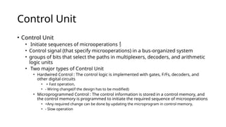 Control Unit
• Control Unit
• Initiate sequences of microoperations 
• Control signal (that specify microoperations) in a bus-organized system
• groups of bits that select the paths in multiplexers, decoders, and arithmetic
logic units
• Two major types of Control Unit
• Hardwired Control : The control logic is implemented with gates, F/Fs, decoders, and
other digital circuits
• + Fast operation,
• - Wiring change(if the design has to be modified)
• Microprogrammed Control : The control information is stored in a control memory, and
the control memory is programmed to initiate the required sequence of microoperations
• +Any required change can be done by updating the microprogram in control memory,
• - Slow operation
 