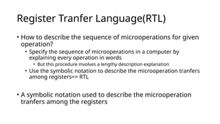 Register Tranfer Language(RTL)
• How to describe the sequence of microoperations for given
operation?
• Specify the sequence of microoperations in a computer by
explaining every operation in words
• But this procedure involves a lengthy description explanation
• Use the symbolic notation to describe the microoperation tranfers
among registers== RTL
• A symbolic notation used to describe the microoperation
tranfers among the registers
 