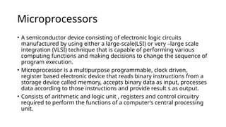 Microprocessors
• A semiconductor device consisting of electronic logic circuits
manufactured by using either a large-scale(LSI) or very –large scale
integration (VLSI) technique that is capable of performing various
computing functions and making decisions to change the sequence of
program execution.
• Microprocessor is a multipurpose programmable, clock driven,
register based electronic device that reads binary instructions from a
storage device called memory, accepts binary data as input, processes
data according to those instructions and provide result s as output.
• Consists of arithmetic and logic unit , registers and control circuitry
required to perform the functions of a computer’s central processing
unit.
 