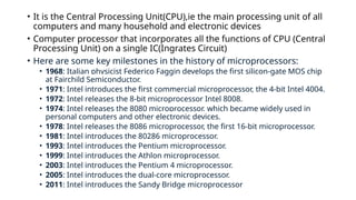 • It is the Central Processing Unit(CPU),ie the main processing unit of all
computers and many household and electronic devices
• Computer processor that incorporates all the functions of CPU (Central
Processing Unit) on a single IC(Ingrates Circuit)
• Here are some key milestones in the history of microprocessors:
• 1968: Italian physicist Federico Faggin develops the first silicon-gate MOS chip
at Fairchild Semiconductor.
• 1971: Intel introduces the first commercial microprocessor, the 4-bit Intel 4004.
• 1972: Intel releases the 8-bit microprocessor Intel 8008.
• 1974: Intel releases the 8080 microprocessor, which became widely used in
personal computers and other electronic devices.
• 1978: Intel releases the 8086 microprocessor, the first 16-bit microprocessor.
• 1981: Intel introduces the 80286 microprocessor.
• 1993: Intel introduces the Pentium microprocessor.
• 1999: Intel introduces the Athlon microprocessor.
• 2003: Intel introduces the Pentium 4 microprocessor.
• 2005: Intel introduces the dual-core microprocessor.
• 2011: Intel introduces the Sandy Bridge microprocessor
 