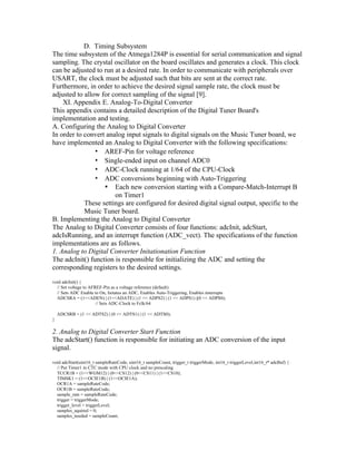 D. Timing Subsystem
The time subsystem of the Atmega1284P is essential for serial communication and signal
sampling. The crystal oscillator on the board oscillates and generates a clock. This clock
can be adjusted to run at a desired rate. In order to communicate with peripherals over
USART, the clock must be adjusted such that bits are sent at the correct rate.
Furthermore, in order to achieve the desired signal sample rate, the clock must be
adjusted to allow for correct sampling of the signal [9].
    XI. Appendix E. Analog-To-Digital Converter
This appendix contains a detailed description of the Digital Tuner Board's
implementation and testing.
A. Configuring the Analog to Digital Converter
In order to convert analog input signals to digital signals on the Music Tuner board, we
have implemented an Analog to Digital Converter with the following specifications:
                ▪ AREF-Pin for voltage reference
                ▪ Single-ended input on channel ADC0
                ▪ ADC-Clock running at 1/64 of the CPU-Clock
                ▪ ADC conversions beginning with Auto-Triggering
                   • Each new conversion starting with a Compare-Match-Interrupt B
                       on Timer1
            These settings are configured for desired digital signal output, specific to the
            Music Tuner board.
B. Implementing the Analog to Digital Converter
The Analog to Digital Converter consists of four functions: adcInit, adcStart,
adcIsRunning, and an interrupt function (ADC_vect). The specifications of the function
implementations are as follows.
1. Analog to Digital Converter Initationation Function
The adcInit() function is responsible for initializing the ADC and setting the
corresponding registers to the desired settings.
void adcInit() {
  // Set voltage to AFREF-Pin as a voltage reference (default)
  // Sets ADC Enable to On, Initates an ADC, Enables Auto-Triggering, Enables interrupts
  ADCSRA = (1<<ADEN) | (1<<ADATE) | (1 << ADPS2) | (1 << ADPS1) |(0 << ADPS0);
                       // Sets ADC-Clock to Fclk/64

    ADCSRB = (1 << ADTS2) | (0 << ADTS1) | (1 << ADTS0);
}

2. Analog to Digital Converter Start Function
The adcStart() function is responsible for initiating an ADC conversion of the input
signal.
void adcStart(uint16_t sampleRateCode, uint16_t sampleCount, trigger_t triggerMode, int16_t triggerLevel,int16_t* adcBuf) {
  // Put Timer1 in CTC mode with CPU clock and no prescaling
  TCCR1B = (1<<WGM12) | (0<<CS12) | (0<<CS11) | (1<<CS10);
  TIMSK1 = (1<<OCIE1B) | (1<<OCIE1A);
  OCR1A = sampleRateCode;
  OCR1B = sampleRateCode;
  sample_rate = sampleRateCode;
  trigger = triggerMode;
  trigger_level = triggerLevel;
  samples_aquired = 0;
  samples_needed = sampleCount;
 