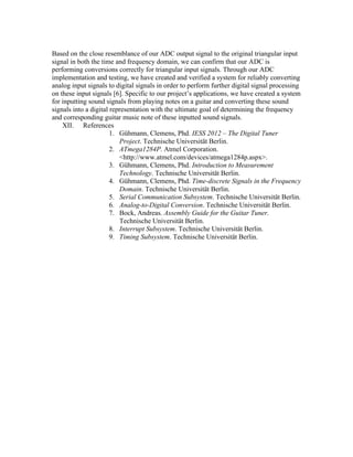 Based on the close resemblance of our ADC output signal to the original triangular input
signal in both the time and frequency domain, we can confirm that our ADC is
performing conversions correctly for triangular input signals. Through our ADC
implementation and testing, we have created and verified a system for reliably converting
analog input signals to digital signals in order to perform further digital signal processing
on these input signals [6]. Specific to our project’s applications, we have created a system
for inputting sound signals from playing notes on a guitar and converting these sound
signals into a digital representation with the ultimate goal of determining the frequency
and corresponding guitar music note of these inputted sound signals.
    XII. References
                       1. Gühmann, Clemens, Phd. IESS 2012 – The Digital Tuner
                          Project. Technische Universität Berlin.
                       2. ATmega1284P. Atmel Corporation.
                          <http://www.atmel.com/devices/atmega1284p.aspx>.
                       3. Gühmann, Clemens, Phd. Introduction to Measurement
                          Technology. Technische Universität Berlin.
                       4. Gühmann, Clemens, Phd. Time-discrete Signals in the Frequency
                          Domain. Technische Universität Berlin.
                       5. Serial Communication Subsystem. Technische Universität Berlin.
                       6. Analog-to-Digital Conversion. Technische Universität Berlin.
                       7. Bock, Andreas. Assembly Guide for the Guitar Tuner.
                          Technische Universität Berlin.
                       8. Interrupt Subsystem. Technische Universität Berlin.
                       9. Timing Subsystem. Technische Universität Berlin.
 