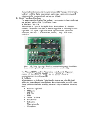 chain, intelligent sensors, and frequency analysis [1]. Throughout the project,
       hardware building, digital measurement technology, signal processing, and
       micro-controller programming is learned and utilized.
II. Digital Tuner Board Hardware
       The section contains details of the hardware components, the hardware layout,
       and hardware testing of the Digital Tuner Board.
       A. Hardware Overview
       Shown below in Figure 1, the Digital Tuner Board consists of a series of
       hardware components, described in detail in Appendix A., including resistors,
       capacitors, LED lights, a crystal oscillator, a potentiometer, operational
       amplifiers, a USB to UART transmitter, and an ATmega1284P micro-
       controller.




           Figure 1. The Digital Tuner Board. This figure shows a fully constructed Digital Tuner
           Board, built through soldering hardware components to a basic board [1].

       The ATmega1284P is an 8-bit Atmel micro-controller with 32 general-
       purpose I/O lines (PORTA-PORTD) and two USARTs for serial
       communication with peripherals [2].
       B. Soldering
       All components of the Digital Tuner Board were attached using Tin Lead
       solder and standard soldering techniques. The recommended assembly order
       for the board used included attaching hardware components in the following
       order:
           • Resistors, capacitors
           • SMD parts
           • EMI filter
           • LEDs
           • Crystal Oscillator
           • Push-buttons
           • IC Sockets
           • Micro-controller
           • Microphone
 