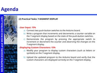 MICROPROCESSORS
and
MICROCONTROLLERS
(2) Practical Tasks: 7-SEGMENT DISPLAY
4.User Input: 15%
a) Connect two push-button switches to the Arduino board.
b) Write a program that increments and decrements a counter variable on
the 7-segment display based on the state of the push-button switches.
c) Demonstrate the program by pressing the appropriate switch to
increment or decrement the counter and observing the changes on the
7-segment display.
5.Displaying Custom Characters: 15%
a) Modify your program to display custom characters (such as letters or
symbols) on the 7-segment display.
b) Upload the updated program to the Arduino board and verify that the
custom characters are displayed correctly on the 7-segment display.
 