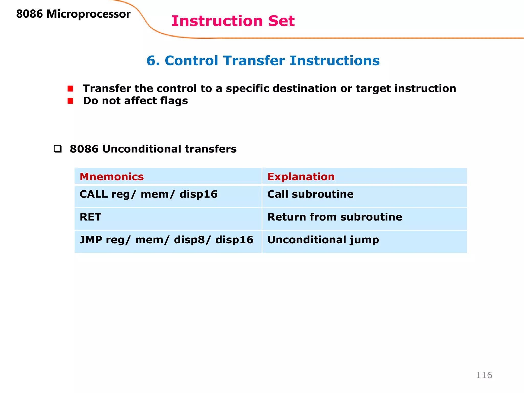 6. Control Transfer Instructions
Instruction Set
116
8086 Microprocessor
Transfer the control to a specific destination or target instruction
Do not affect flags
Mnemonics Explanation
CALL reg/ mem/ disp16 Call subroutine
RET Return from subroutine
JMP reg/ mem/ disp8/ disp16 Unconditional jump
 8086 Unconditional transfers
 