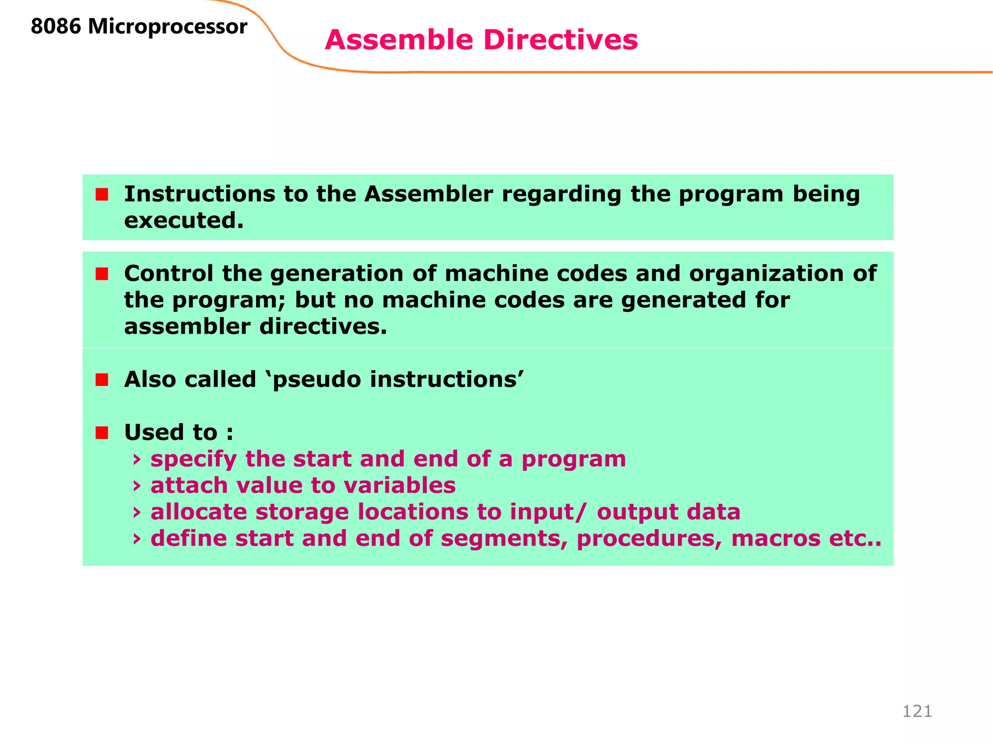Assemble Directives
121
8086 Microprocessor
Instructions to the Assembler regarding the program being
executed.
Control the generation of machine codes and organization of
the program; but no machine codes are generated for
assembler directives.
Also called ‘pseudo instructions’
Used to :
› specify the start and end of a program
› attach value to variables
› allocate storage locations to input/ output data
› define start and end of segments, procedures, macros etc..
 