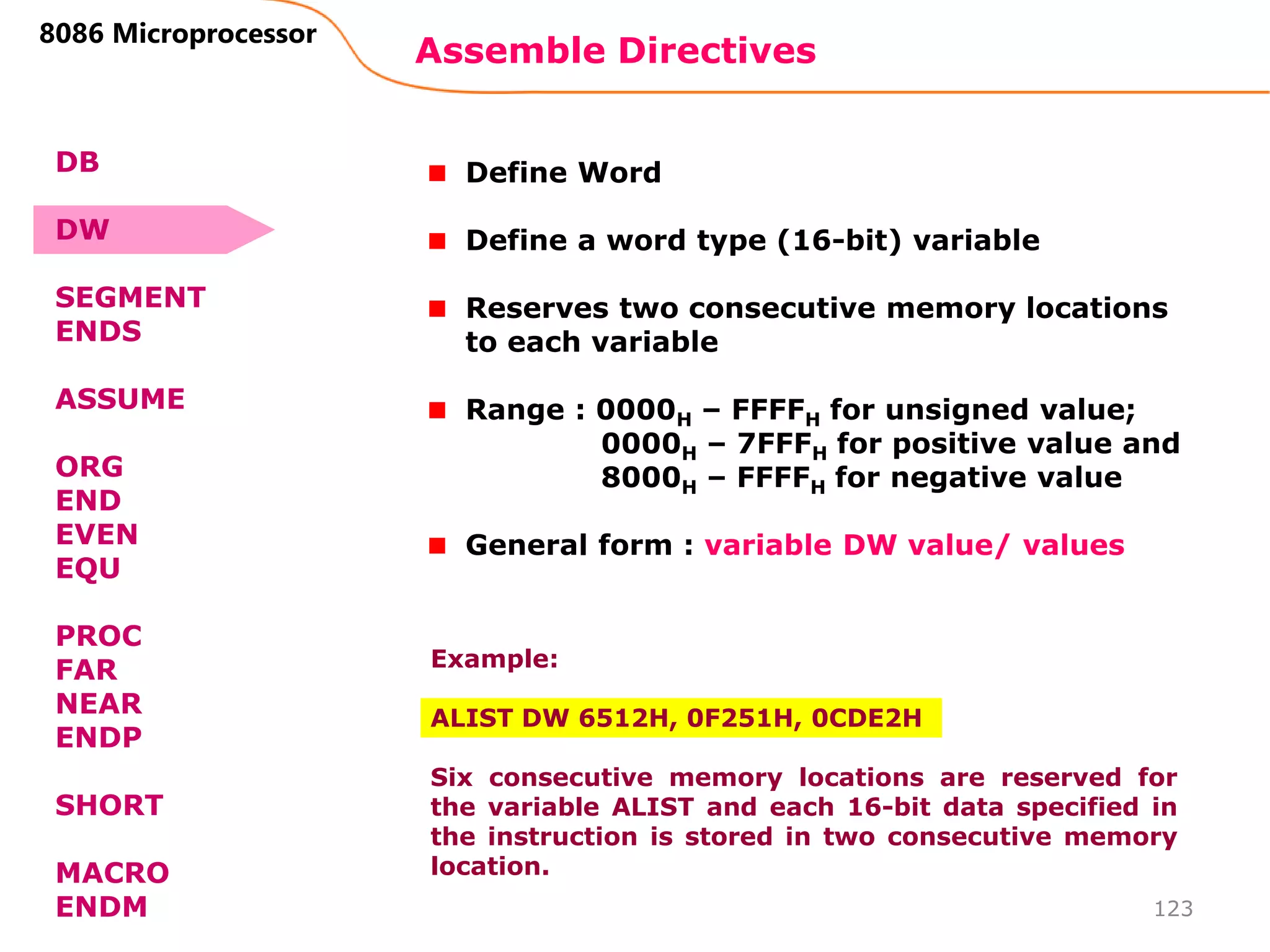 Assemble Directives
123
8086 Microprocessor
Define Word
Define a word type (16-bit) variable
Reserves two consecutive memory locations
to each variable
Range : 0000H – FFFFH for unsigned value;
0000H – 7FFFH for positive value and
8000H – FFFFH for negative value
General form : variable DW value/ values
Example:
ALIST DW 6512H, 0F251H, 0CDE2H
Six consecutive memory locations are reserved for
the variable ALIST and each 16-bit data specified in
the instruction is stored in two consecutive memory
location.
DB
DW
SEGMENT
ENDS
ASSUME
ORG
END
EVEN
EQU
PROC
FAR
NEAR
ENDP
SHORT
MACRO
ENDM
 