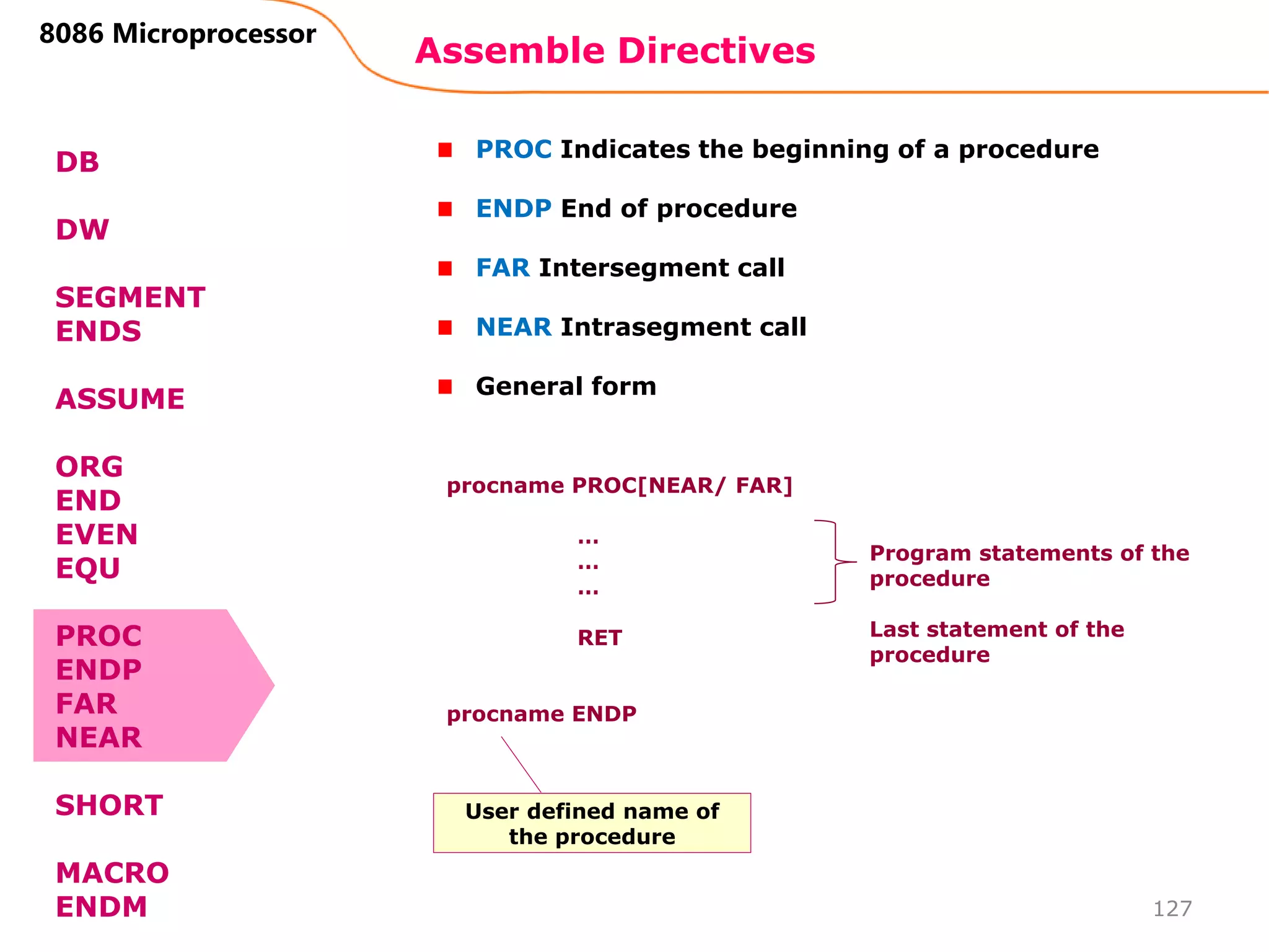 Assemble Directives
127
8086 Microprocessor
DB
DW
SEGMENT
ENDS
ASSUME
ORG
END
EVEN
EQU
PROC
ENDP
FAR
NEAR
SHORT
MACRO
ENDM
PROC Indicates the beginning of a procedure
ENDP End of procedure
FAR Intersegment call
NEAR Intrasegment call
General form
procname PROC[NEAR/ FAR]
…
…
…
RET
procname ENDP
Program statements of the
procedure
Last statement of the
procedure
User defined name of
the procedure
 