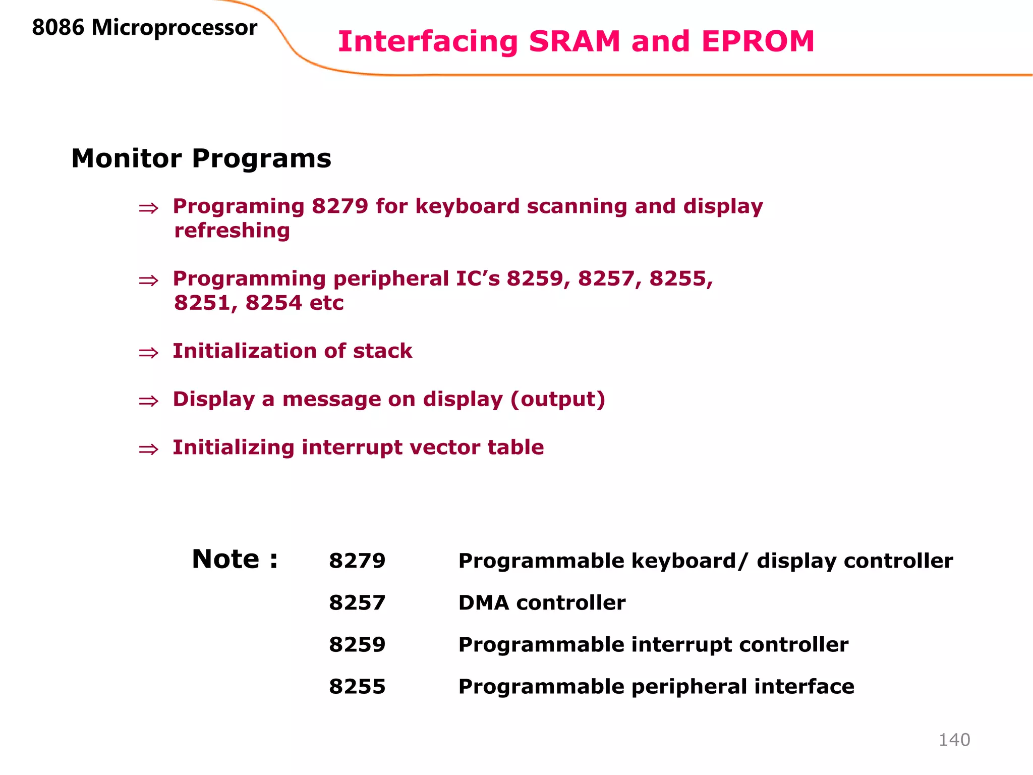 Interfacing SRAM and EPROM
140
8086 Microprocessor
Monitor Programs
 Programing 8279 for keyboard scanning and display
refreshing
 Programming peripheral IC’s 8259, 8257, 8255,
8251, 8254 etc
 Initialization of stack
 Display a message on display (output)
 Initializing interrupt vector table
8279 Programmable keyboard/ display controller
8257 DMA controller
8259 Programmable interrupt controller
8255 Programmable peripheral interface
Note :
 