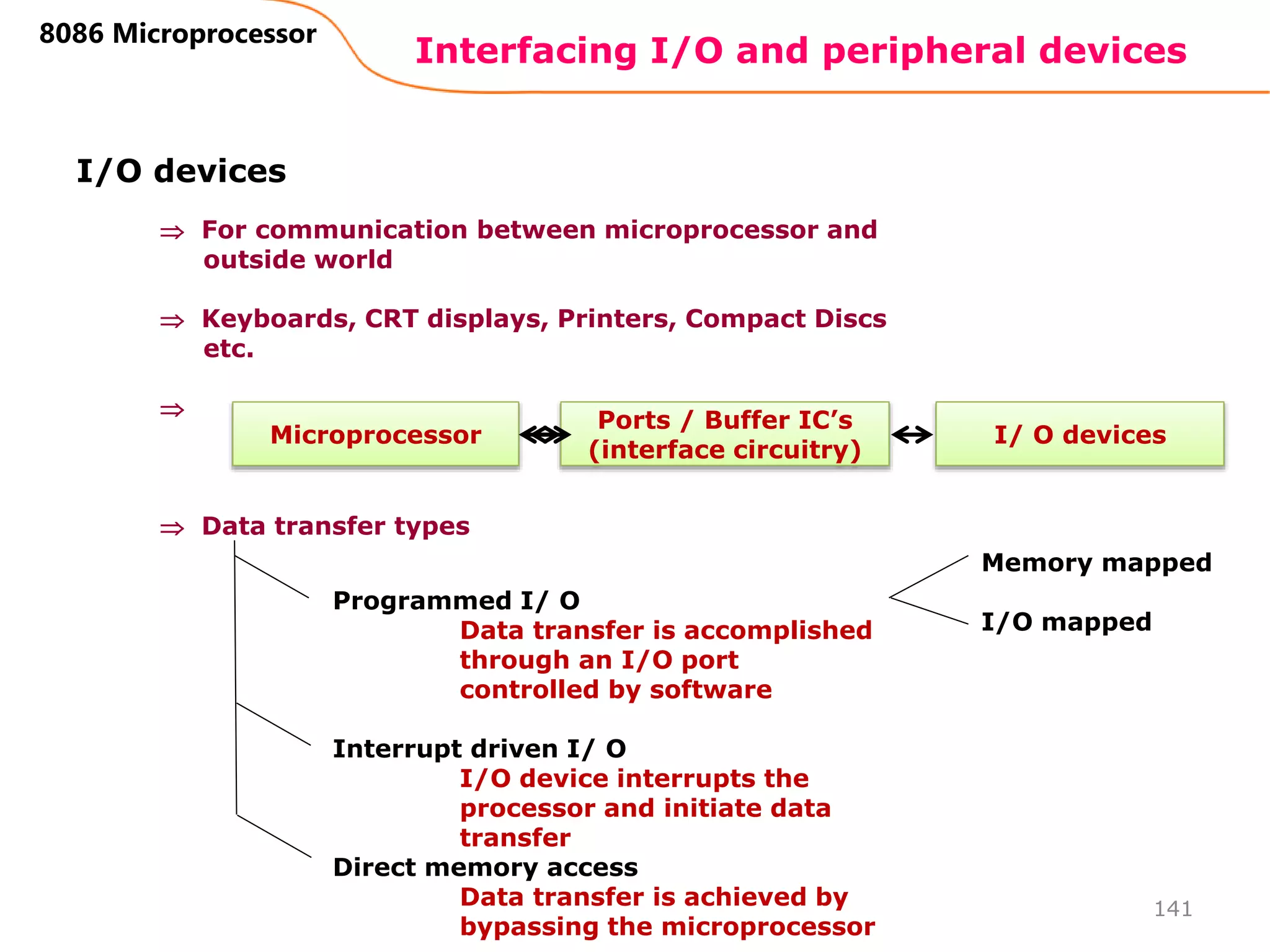Interfacing I/O and peripheral devices
141
8086 Microprocessor
I/O devices
 For communication between microprocessor and
outside world
 Keyboards, CRT displays, Printers, Compact Discs
etc.

 Data transfer types
Microprocessor I/ O devices
Ports / Buffer IC’s
(interface circuitry)
Programmed I/ O
Data transfer is accomplished
through an I/O port
controlled by software
Interrupt driven I/ O
I/O device interrupts the
processor and initiate data
transfer
Direct memory access
Data transfer is achieved by
bypassing the microprocessor
Memory mapped
I/O mapped
 