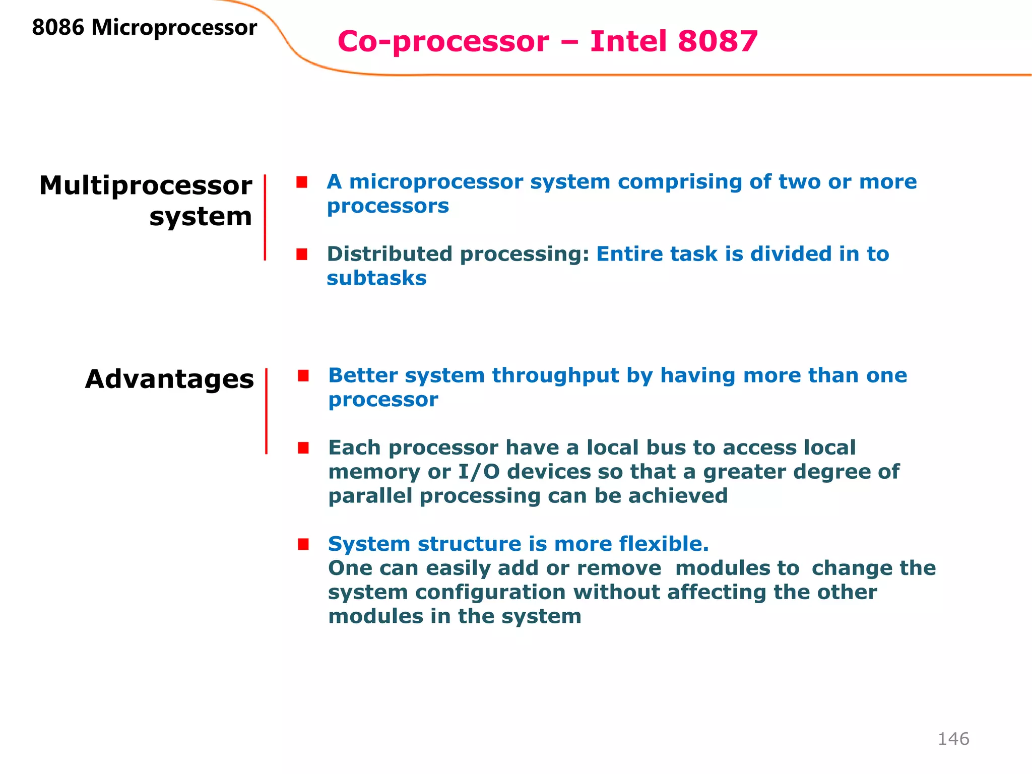 Co-processor – Intel 8087
146
8086 Microprocessor
Multiprocessor
system
A microprocessor system comprising of two or more
processors
Distributed processing: Entire task is divided in to
subtasks
Advantages Better system throughput by having more than one
processor
Each processor have a local bus to access local
memory or I/O devices so that a greater degree of
parallel processing can be achieved
System structure is more flexible.
One can easily add or remove modules to change the
system configuration without affecting the other
modules in the system
 