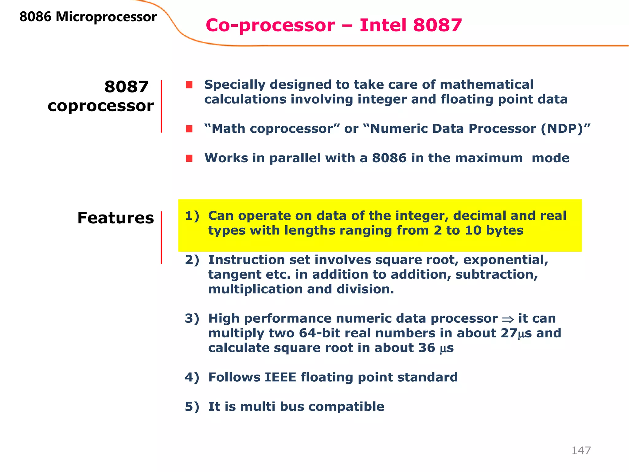 Co-processor – Intel 8087
147
8086 Microprocessor
Specially designed to take care of mathematical
calculations involving integer and floating point data
“Math coprocessor” or “Numeric Data Processor (NDP)”
Works in parallel with a 8086 in the maximum mode
8087
coprocessor
1) Can operate on data of the integer, decimal and real
types with lengths ranging from 2 to 10 bytes
2) Instruction set involves square root, exponential,
tangent etc. in addition to addition, subtraction,
multiplication and division.
3) High performance numeric data processor  it can
multiply two 64-bit real numbers in about 27s and
calculate square root in about 36 s
4) Follows IEEE floating point standard
5) It is multi bus compatible
Features
 