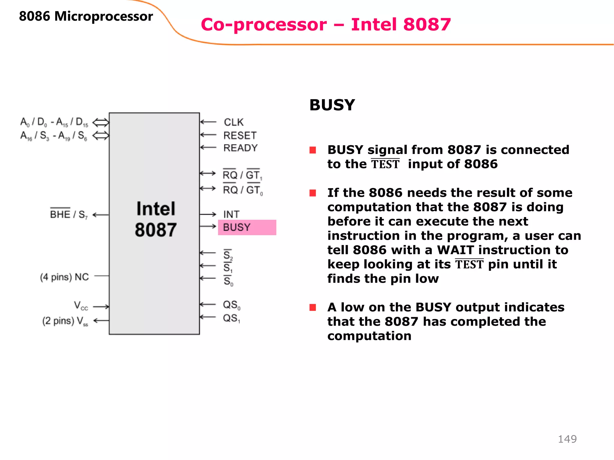 Co-processor – Intel 8087
149
8086 Microprocessor
BUSY signal from 8087 is connected
to the 𝐓𝐄𝐒𝐓 input of 8086
If the 8086 needs the result of some
computation that the 8087 is doing
before it can execute the next
instruction in the program, a user can
tell 8086 with a WAIT instruction to
keep looking at its 𝐓𝐄𝐒𝐓 pin until it
finds the pin low
A low on the BUSY output indicates
that the 8087 has completed the
computation
BUSY
 