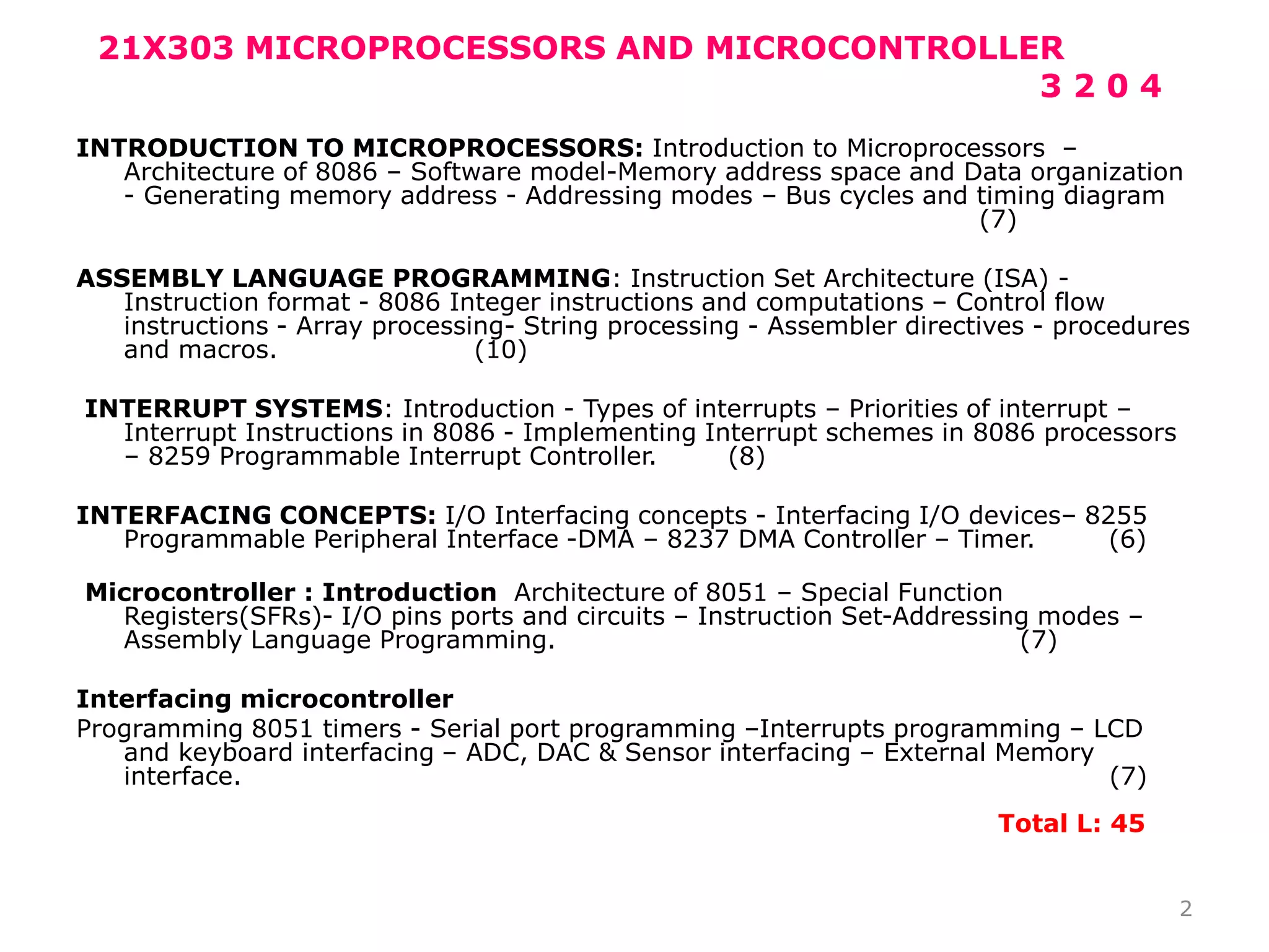 21X303 MICROPROCESSORS AND MICROCONTROLLER
3 2 0 4
INTRODUCTION TO MICROPROCESSORS: Introduction to Microprocessors –
Architecture of 8086 – Software model-Memory address space and Data organization
- Generating memory address - Addressing modes – Bus cycles and timing diagram
(7)
ASSEMBLY LANGUAGE PROGRAMMING: Instruction Set Architecture (ISA) -
Instruction format - 8086 Integer instructions and computations – Control flow
instructions - Array processing- String processing - Assembler directives - procedures
and macros. (10)
INTERRUPT SYSTEMS: Introduction - Types of interrupts – Priorities of interrupt –
Interrupt Instructions in 8086 - Implementing Interrupt schemes in 8086 processors
– 8259 Programmable Interrupt Controller. (8)
INTERFACING CONCEPTS: I/O Interfacing concepts - Interfacing I/O devices– 8255
Programmable Peripheral Interface -DMA – 8237 DMA Controller – Timer. (6)
Microcontroller : Introduction Architecture of 8051 – Special Function
Registers(SFRs)- I/O pins ports and circuits – Instruction Set-Addressing modes –
Assembly Language Programming. (7)
Interfacing microcontroller
Programming 8051 timers - Serial port programming –Interrupts programming – LCD
and keyboard interfacing – ADC, DAC & Sensor interfacing – External Memory
interface. (7)
Total L: 45
2
 