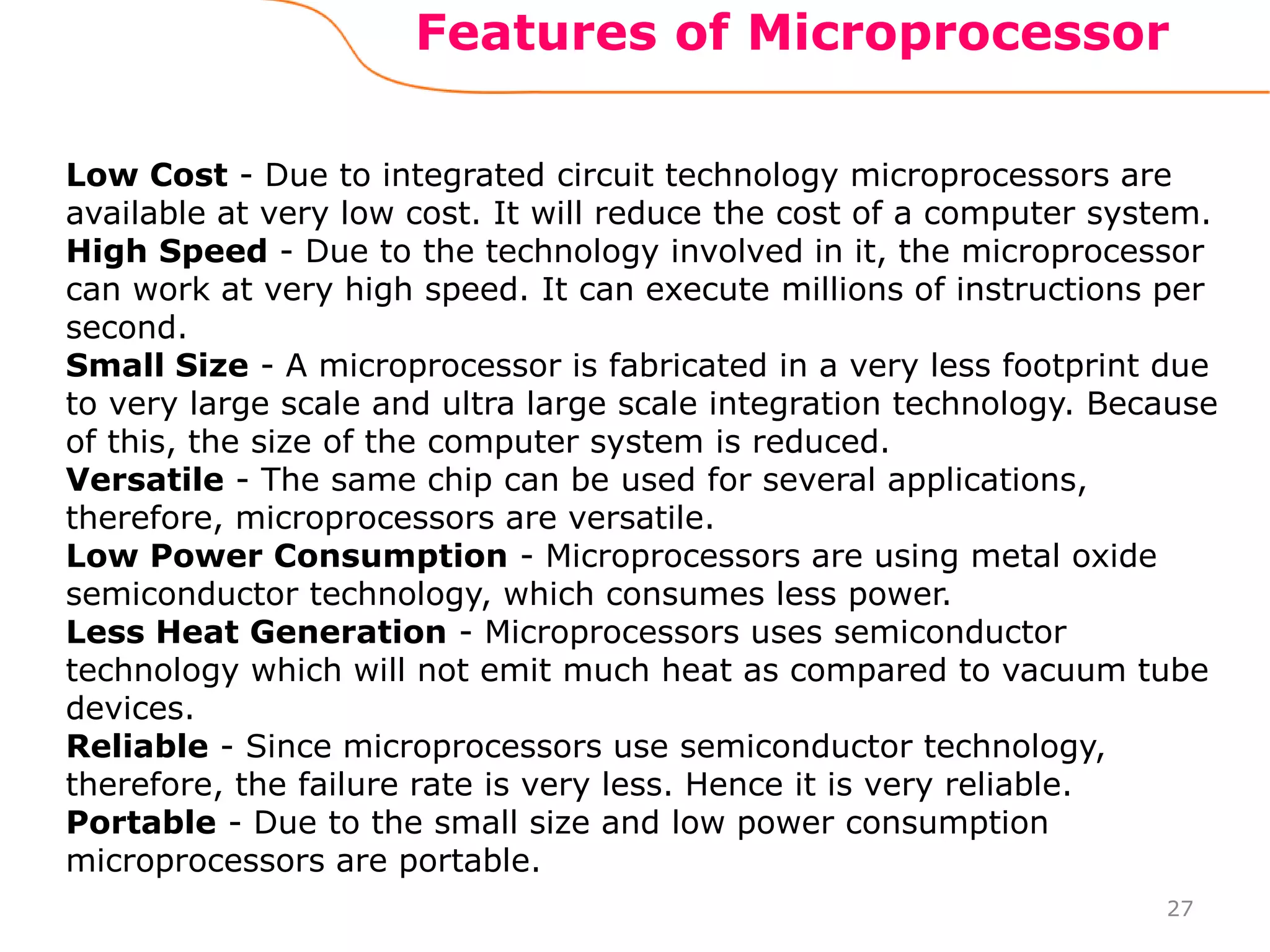 Features of Microprocessor
27
Low Cost - Due to integrated circuit technology microprocessors are
available at very low cost. It will reduce the cost of a computer system.
High Speed - Due to the technology involved in it, the microprocessor
can work at very high speed. It can execute millions of instructions per
second.
Small Size - A microprocessor is fabricated in a very less footprint due
to very large scale and ultra large scale integration technology. Because
of this, the size of the computer system is reduced.
Versatile - The same chip can be used for several applications,
therefore, microprocessors are versatile.
Low Power Consumption - Microprocessors are using metal oxide
semiconductor technology, which consumes less power.
Less Heat Generation - Microprocessors uses semiconductor
technology which will not emit much heat as compared to vacuum tube
devices.
Reliable - Since microprocessors use semiconductor technology,
therefore, the failure rate is very less. Hence it is very reliable.
Portable - Due to the small size and low power consumption
microprocessors are portable.
 