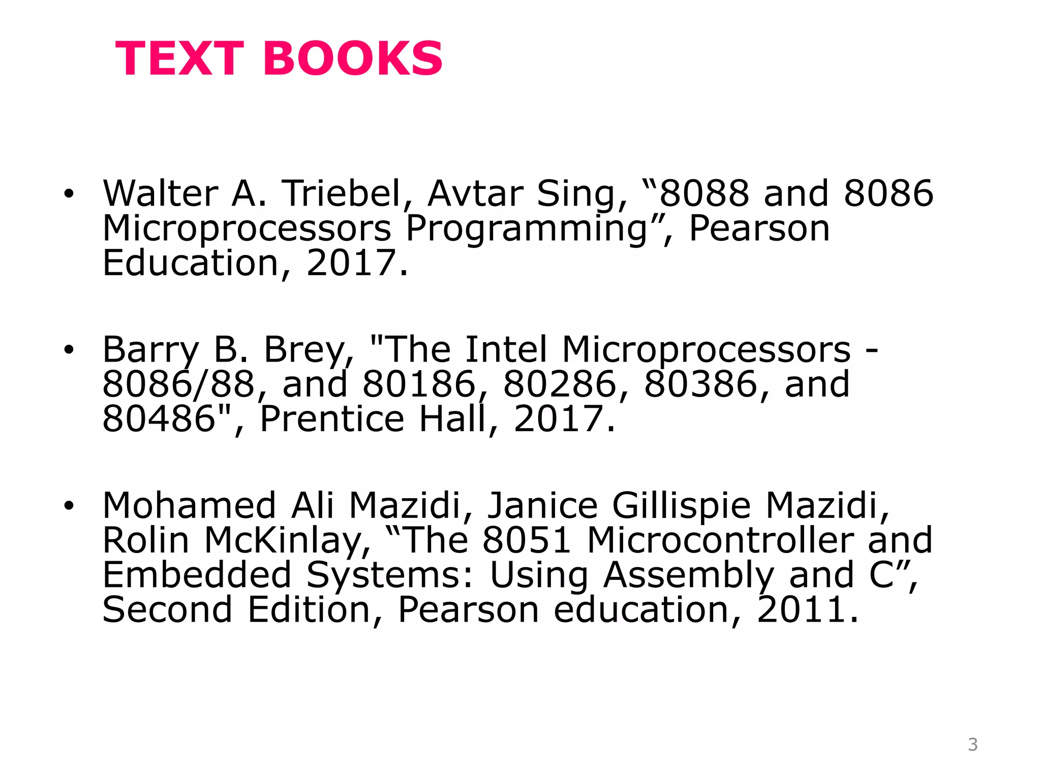 TEXT BOOKS
• Walter A. Triebel, Avtar Sing, “8088 and 8086
Microprocessors Programming”, Pearson
Education, 2017.
• Barry B. Brey, "The Intel Microprocessors -
8086/88, and 80186, 80286, 80386, and
80486", Prentice Hall, 2017.
• Mohamed Ali Mazidi, Janice Gillispie Mazidi,
Rolin McKinlay, “The 8051 Microcontroller and
Embedded Systems: Using Assembly and C”,
Second Edition, Pearson education, 2011.
3
 