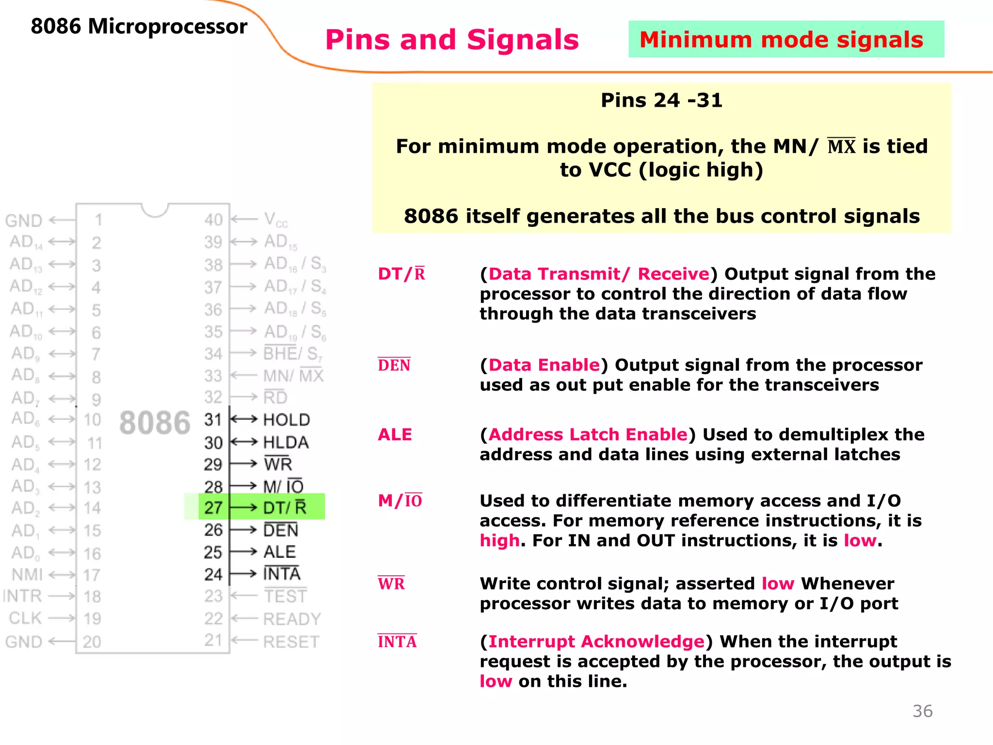 Pins and Signals
8086 Microprocessor
Pins 24 -31
For minimum mode operation, the MN/ 𝐌𝐗 is tied
to VCC (logic high)
8086 itself generates all the bus control signals
DT/𝐑 (Data Transmit/ Receive) Output signal from the
processor to control the direction of data flow
through the data transceivers
𝐃𝐄𝐍 (Data Enable) Output signal from the processor
used as out put enable for the transceivers
ALE (Address Latch Enable) Used to demultiplex the
address and data lines using external latches
M/𝐈𝐎 Used to differentiate memory access and I/O
access. For memory reference instructions, it is
high. For IN and OUT instructions, it is low.
𝐖𝐑 Write control signal; asserted low Whenever
processor writes data to memory or I/O port
𝐈𝐍𝐓𝐀 (Interrupt Acknowledge) When the interrupt
request is accepted by the processor, the output is
low on this line.
36
Minimum mode signals
 