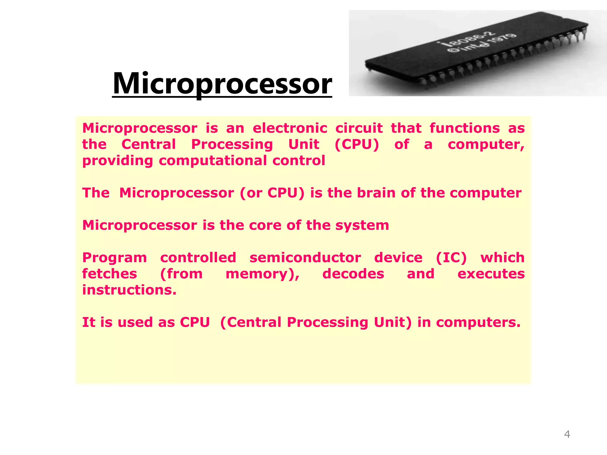 Microprocessor
Microprocessor is an electronic circuit that functions as
the Central Processing Unit (CPU) of a computer,
providing computational control
The Microprocessor (or CPU) is the brain of the computer
Microprocessor is the core of the system
Program controlled semiconductor device (IC) which
fetches (from memory), decodes and executes
instructions.
It is used as CPU (Central Processing Unit) in computers.
4
 