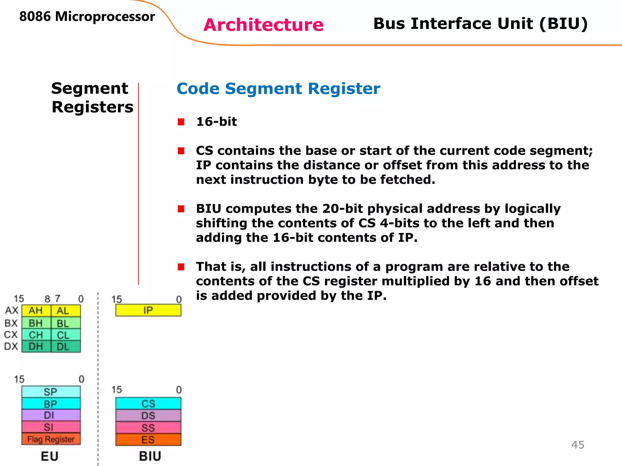 Architecture
8086 Microprocessor
45
Bus Interface Unit (BIU)
Segment
Registers
Code Segment Register
16-bit
CS contains the base or start of the current code segment;
IP contains the distance or offset from this address to the
next instruction byte to be fetched.
BIU computes the 20-bit physical address by logically
shifting the contents of CS 4-bits to the left and then
adding the 16-bit contents of IP.
That is, all instructions of a program are relative to the
contents of the CS register multiplied by 16 and then offset
is added provided by the IP.
 