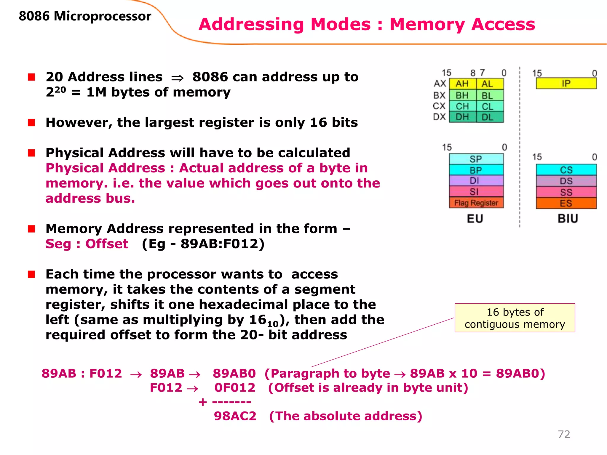 Addressing Modes : Memory Access
72
8086 Microprocessor
20 Address lines  8086 can address up to
220 = 1M bytes of memory
However, the largest register is only 16 bits
Physical Address will have to be calculated
Physical Address : Actual address of a byte in
memory. i.e. the value which goes out onto the
address bus.
Memory Address represented in the form –
Seg : Offset (Eg - 89AB:F012)
Each time the processor wants to access
memory, it takes the contents of a segment
register, shifts it one hexadecimal place to the
left (same as multiplying by 1610), then add the
required offset to form the 20- bit address
89AB : F012  89AB  89AB0 (Paragraph to byte  89AB x 10 = 89AB0)
F012  0F012 (Offset is already in byte unit)
+ -------
98AC2 (The absolute address)
16 bytes of
contiguous memory
 