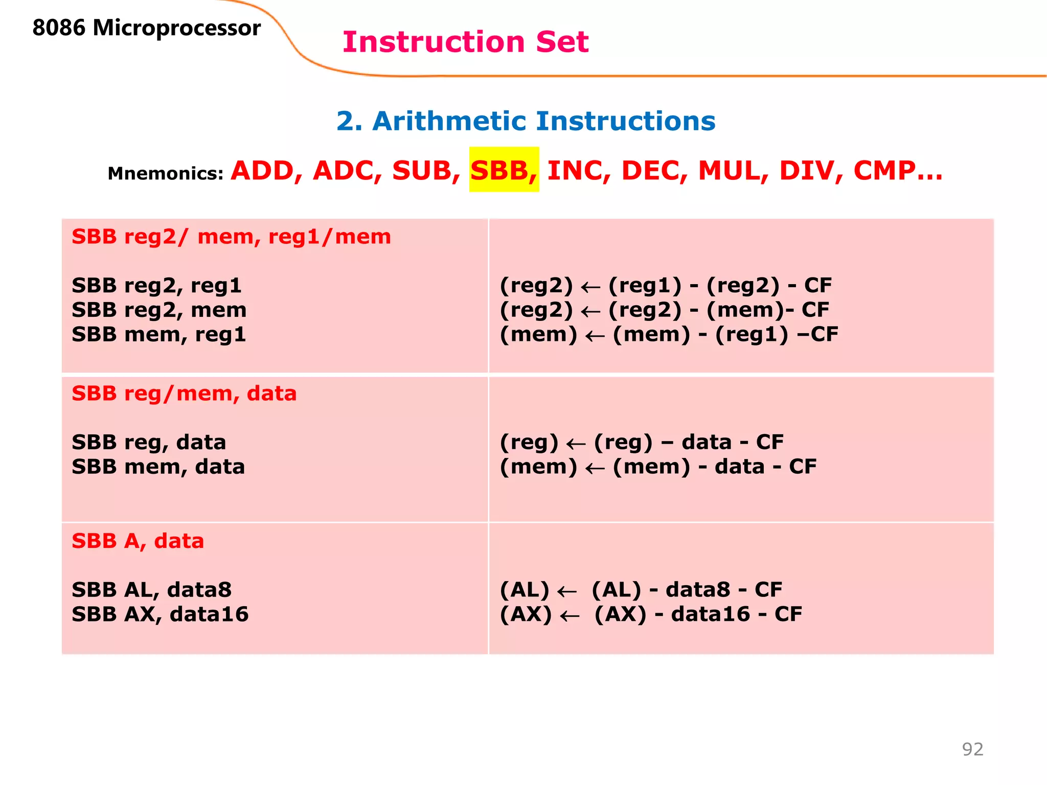 2. Arithmetic Instructions
Instruction Set
92
8086 Microprocessor
Mnemonics: ADD, ADC, SUB, SBB, INC, DEC, MUL, DIV, CMP…
SBB reg2/ mem, reg1/mem
SBB reg2, reg1
SBB reg2, mem
SBB mem, reg1
(reg2)  (reg1) - (reg2) - CF
(reg2)  (reg2) - (mem)- CF
(mem)  (mem) - (reg1) –CF
SBB reg/mem, data
SBB reg, data
SBB mem, data
(reg)  (reg) – data - CF
(mem)  (mem) - data - CF
SBB A, data
SBB AL, data8
SBB AX, data16
(AL)  (AL) - data8 - CF
(AX)  (AX) - data16 - CF
 