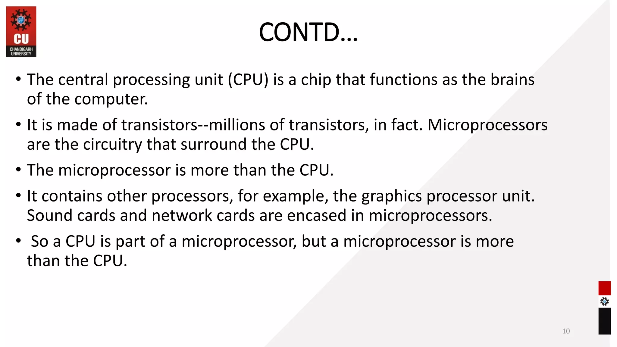 CONTD…
• The central processing unit (CPU) is a chip that functions as the brains
of the computer.
• It is made of transistors--millions of transistors, in fact. Microprocessors
are the circuitry that surround the CPU.
• The microprocessor is more than the CPU.
• It contains other processors, for example, the graphics processor unit.
Sound cards and network cards are encased in microprocessors.
• So a CPU is part of a microprocessor, but a microprocessor is more
than the CPU.
10
 