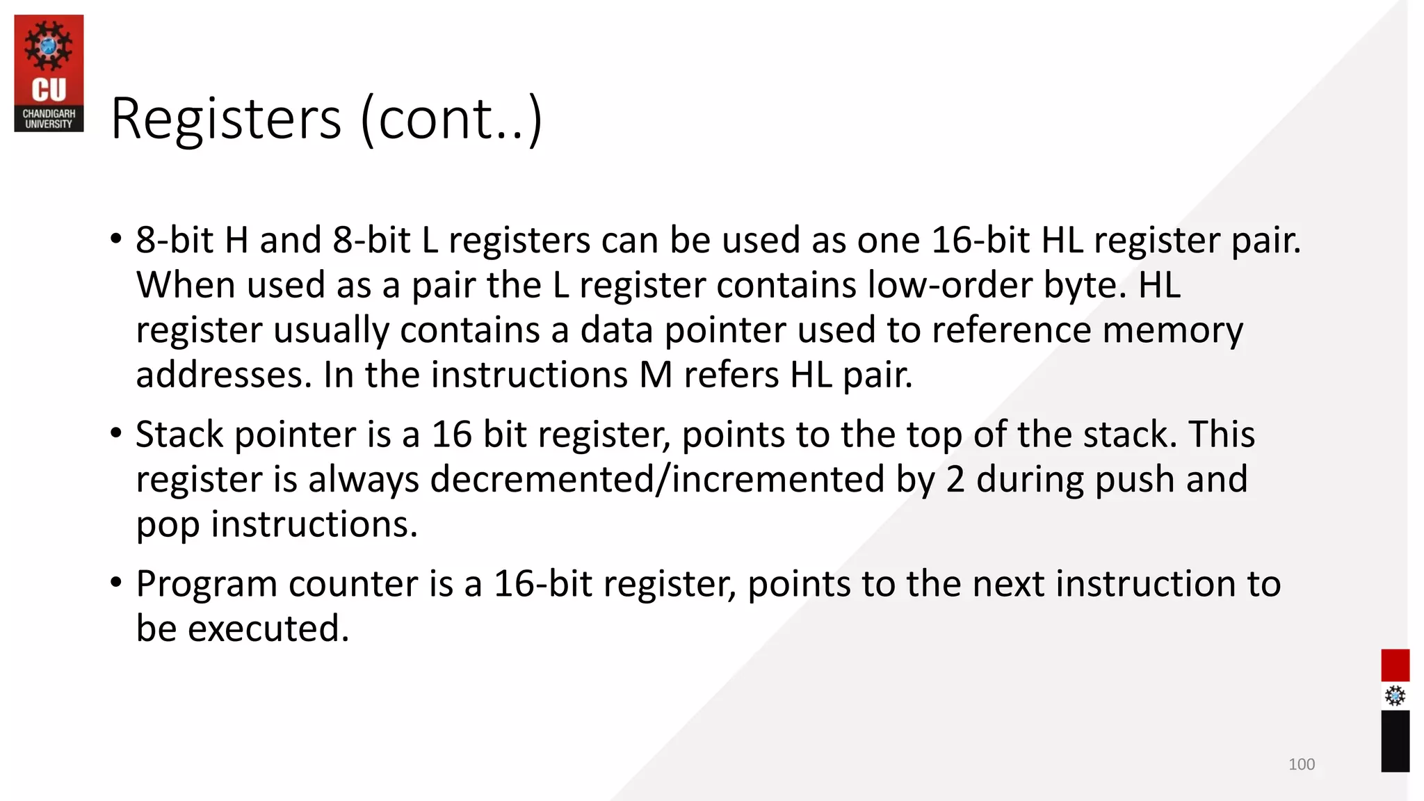 Registers (cont..)
• 8-bit H and 8-bit L registers can be used as one 16-bit HL register pair.
When used as a pair the L register contains low-order byte. HL
register usually contains a data pointer used to reference memory
addresses. In the instructions M refers HL pair.
• Stack pointer is a 16 bit register, points to the top of the stack. This
register is always decremented/incremented by 2 during push and
pop instructions.
• Program counter is a 16-bit register, points to the next instruction to
be executed.
100
 