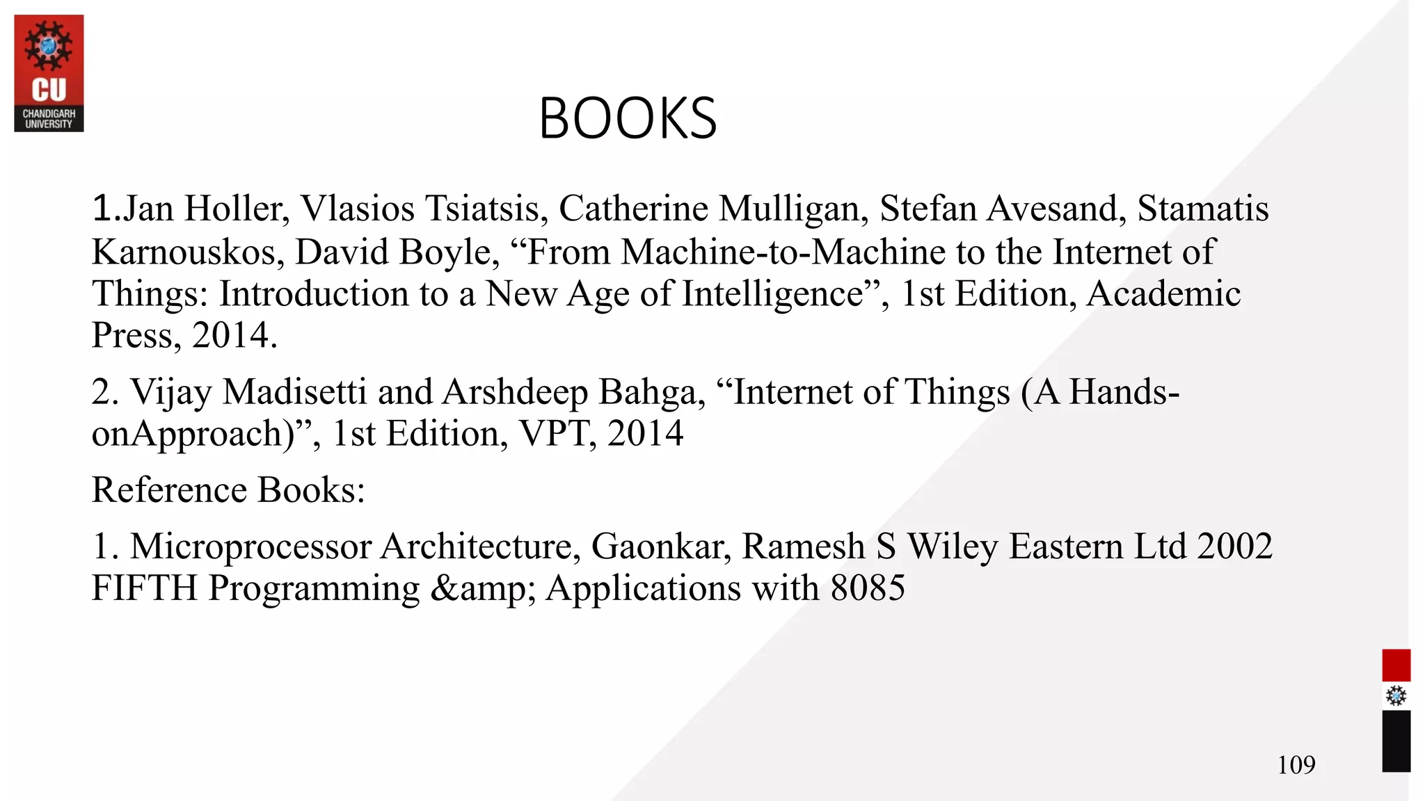 BOOKS
1.Jan Holler, Vlasios Tsiatsis, Catherine Mulligan, Stefan Avesand, Stamatis
Karnouskos, David Boyle, “From Machine-to-Machine to the Internet of
Things: Introduction to a New Age of Intelligence”, 1st Edition, Academic
Press, 2014.
2. Vijay Madisetti and Arshdeep Bahga, “Internet of Things (A Hands-
onApproach)”, 1st Edition, VPT, 2014
Reference Books:
1. Microprocessor Architecture, Gaonkar, Ramesh S Wiley Eastern Ltd 2002
FIFTH Programming &amp; Applications with 8085
109
 