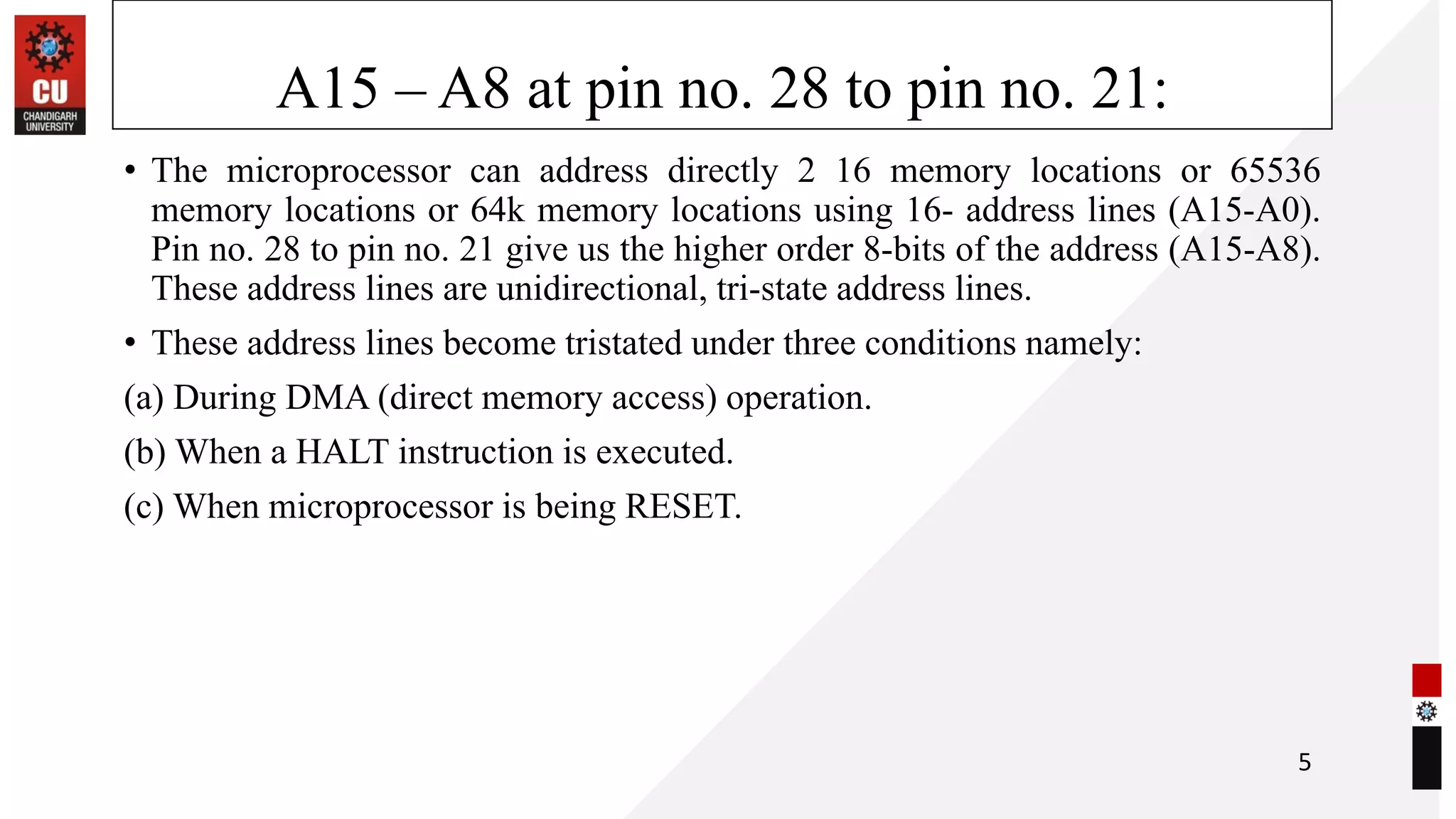 A15 – A8 at pin no. 28 to pin no. 21:
• The microprocessor can address directly 2 16 memory locations or 65536
memory locations or 64k memory locations using 16- address lines (A15-A0).
Pin no. 28 to pin no. 21 give us the higher order 8-bits of the address (A15-A8).
These address lines are unidirectional, tri-state address lines.
• These address lines become tristated under three conditions namely:
(a) During DMA (direct memory access) operation.
(b) When a HALT instruction is executed.
(c) When microprocessor is being RESET.
5
 