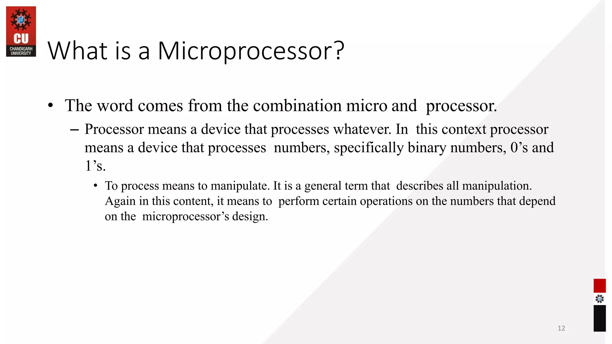 What is a Microprocessor?
• The word comes from the combination micro and processor.
– Processor means a device that processes whatever. In this context processor
means a device that processes numbers, specifically binary numbers, 0’s and
1’s.
• To process means to manipulate. It is a general term that describes all manipulation.
Again in this content, it means to perform certain operations on the numbers that depend
on the microprocessor’s design.
12
 