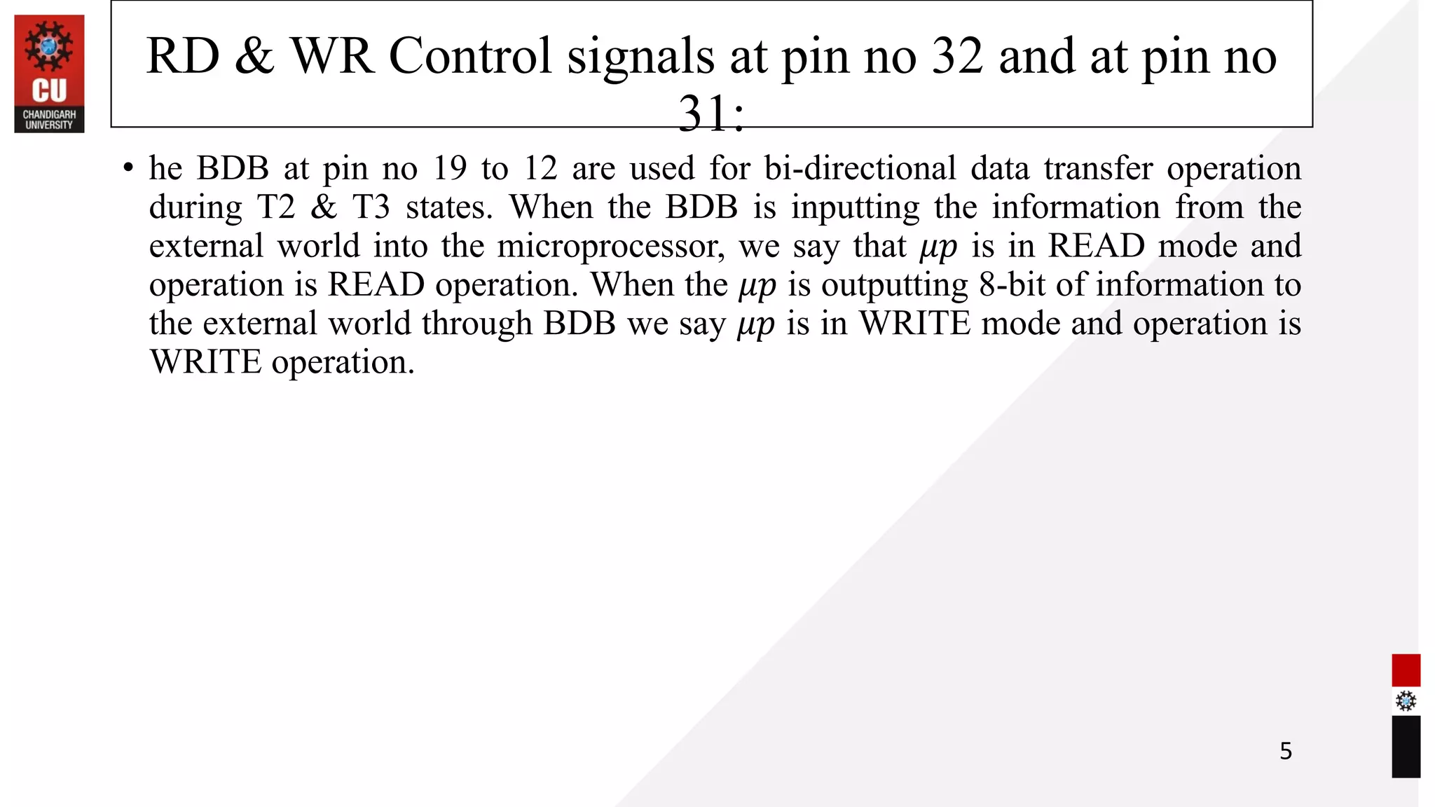 RD & WR Control signals at pin no 32 and at pin no
31:
• he BDB at pin no 19 to 12 are used for bi-directional data transfer operation
during T2 & T3 states. When the BDB is inputting the information from the
external world into the microprocessor, we say that 𝜇𝑝 is in READ mode and
operation is READ operation. When the 𝜇𝑝 is outputting 8-bit of information to
the external world through BDB we say 𝜇𝑝 is in WRITE mode and operation is
WRITE operation.
5
 