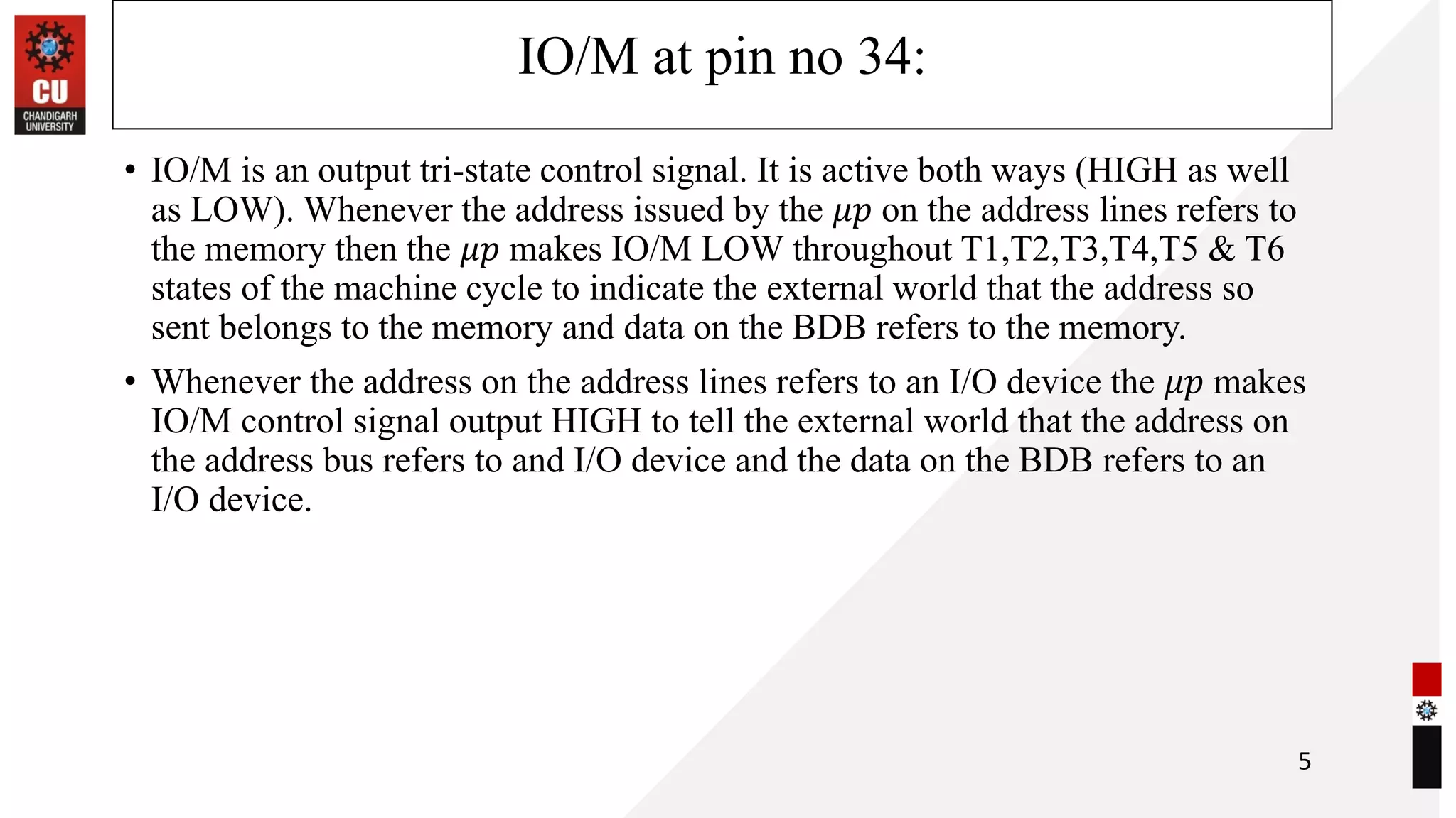 IO/M at pin no 34:
• IO/M is an output tri-state control signal. It is active both ways (HIGH as well
as LOW). Whenever the address issued by the 𝜇𝑝 on the address lines refers to
the memory then the 𝜇𝑝 makes IO/M LOW throughout T1,T2,T3,T4,T5 & T6
states of the machine cycle to indicate the external world that the address so
sent belongs to the memory and data on the BDB refers to the memory.
• Whenever the address on the address lines refers to an I/O device the 𝜇𝑝 makes
IO/M control signal output HIGH to tell the external world that the address on
the address bus refers to and I/O device and the data on the BDB refers to an
I/O device.
5
 