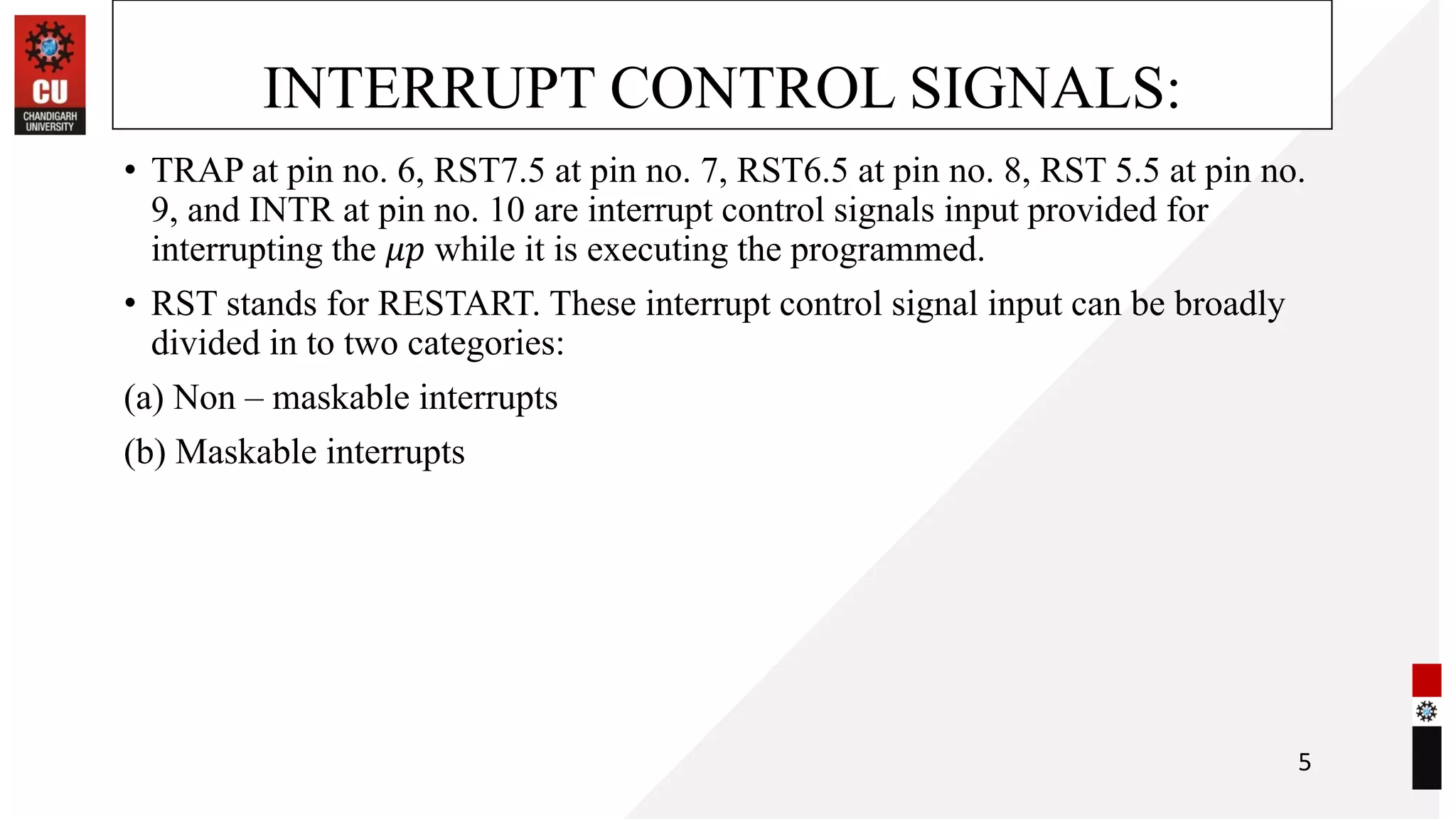 INTERRUPT CONTROL SIGNALS:
• TRAP at pin no. 6, RST7.5 at pin no. 7, RST6.5 at pin no. 8, RST 5.5 at pin no.
9, and INTR at pin no. 10 are interrupt control signals input provided for
interrupting the 𝜇𝑝 while it is executing the programmed.
• RST stands for RESTART. These interrupt control signal input can be broadly
divided in to two categories:
(a) Non – maskable interrupts
(b) Maskable interrupts
5
 