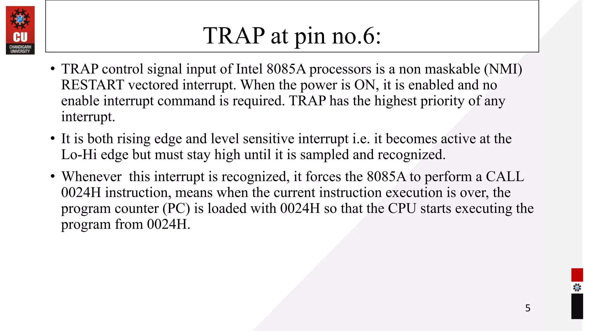 TRAP at pin no.6:
• TRAP control signal input of Intel 8085A processors is a non maskable (NMI)
RESTART vectored interrupt. When the power is ON, it is enabled and no
enable interrupt command is required. TRAP has the highest priority of any
interrupt.
• It is both rising edge and level sensitive interrupt i.e. it becomes active at the
Lo-Hi edge but must stay high until it is sampled and recognized.
• Whenever this interrupt is recognized, it forces the 8085A to perform a CALL
0024H instruction, means when the current instruction execution is over, the
program counter (PC) is loaded with 0024H so that the CPU starts executing the
program from 0024H.
5
 