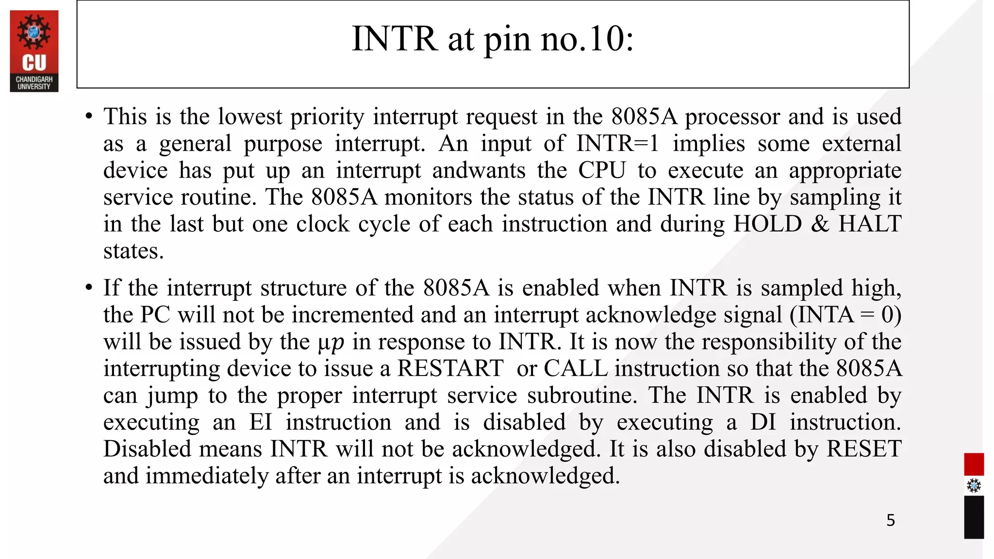 INTR at pin no.10:
• This is the lowest priority interrupt request in the 8085A processor and is used
as a general purpose interrupt. An input of INTR=1 implies some external
device has put up an interrupt andwants the CPU to execute an appropriate
service routine. The 8085A monitors the status of the INTR line by sampling it
in the last but one clock cycle of each instruction and during HOLD & HALT
states.
• If the interrupt structure of the 8085A is enabled when INTR is sampled high,
the PC will not be incremented and an interrupt acknowledge signal (INTA = 0)
will be issued by the µ𝑝 in response to INTR. It is now the responsibility of the
interrupting device to issue a RESTART or CALL instruction so that the 8085A
can jump to the proper interrupt service subroutine. The INTR is enabled by
executing an EI instruction and is disabled by executing a DI instruction.
Disabled means INTR will not be acknowledged. It is also disabled by RESET
and immediately after an interrupt is acknowledged.
5
 
