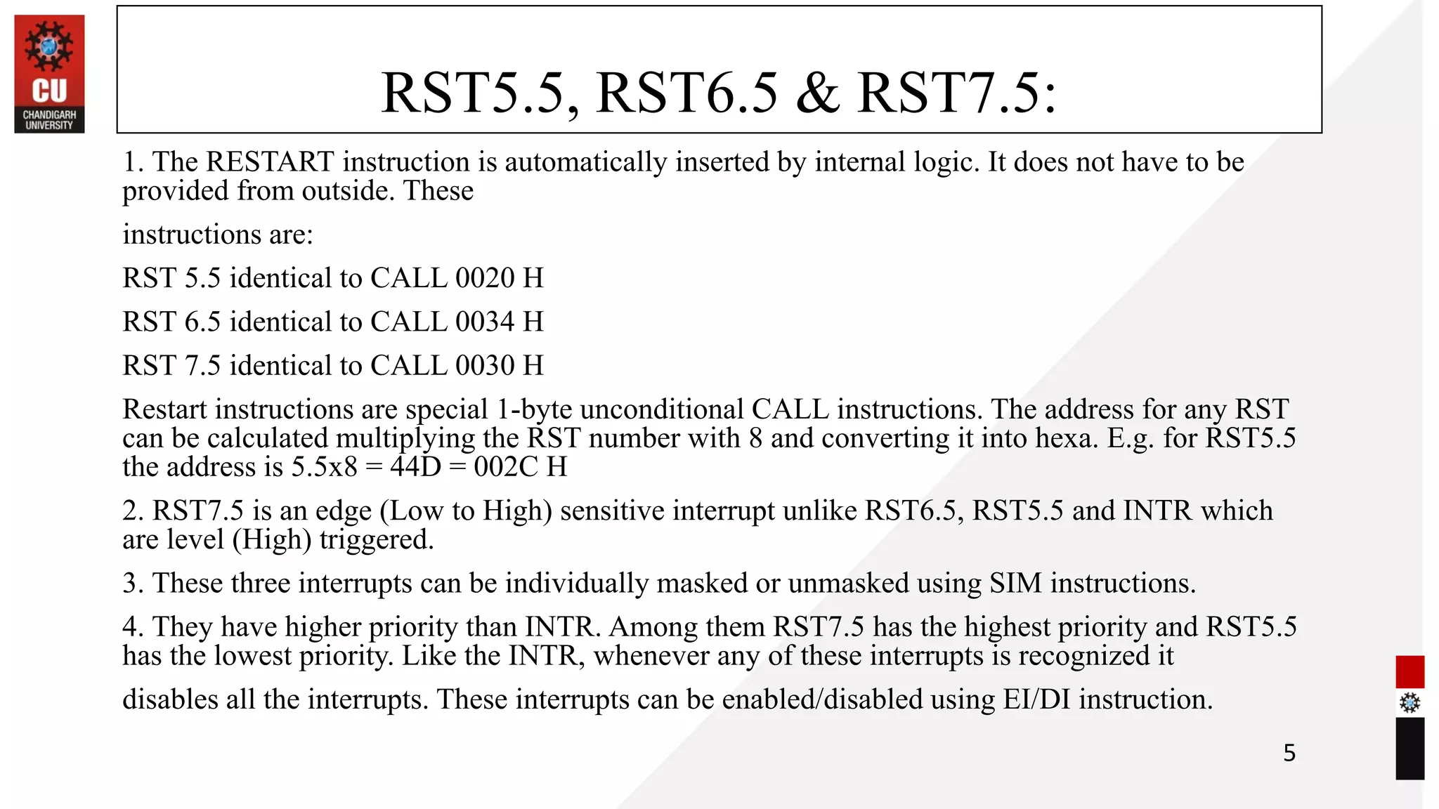 RST5.5, RST6.5 & RST7.5:
1. The RESTART instruction is automatically inserted by internal logic. It does not have to be
provided from outside. These
instructions are:
RST 5.5 identical to CALL 0020 H
RST 6.5 identical to CALL 0034 H
RST 7.5 identical to CALL 0030 H
Restart instructions are special 1-byte unconditional CALL instructions. The address for any RST
can be calculated multiplying the RST number with 8 and converting it into hexa. E.g. for RST5.5
the address is 5.5x8 = 44D = 002C H
2. RST7.5 is an edge (Low to High) sensitive interrupt unlike RST6.5, RST5.5 and INTR which
are level (High) triggered.
3. These three interrupts can be individually masked or unmasked using SIM instructions.
4. They have higher priority than INTR. Among them RST7.5 has the highest priority and RST5.5
has the lowest priority. Like the INTR, whenever any of these interrupts is recognized it
disables all the interrupts. These interrupts can be enabled/disabled using EI/DI instruction.
5
 