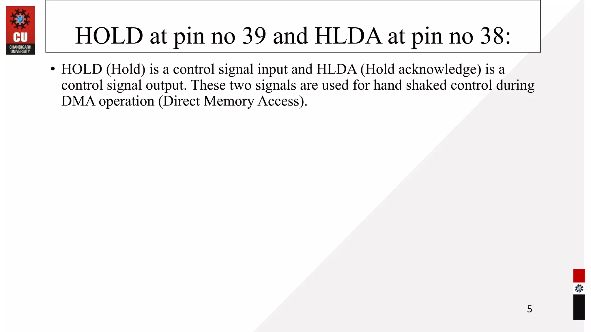 HOLD at pin no 39 and HLDA at pin no 38:
• HOLD (Hold) is a control signal input and HLDA (Hold acknowledge) is a
control signal output. These two signals are used for hand shaked control during
DMA operation (Direct Memory Access).
5
 