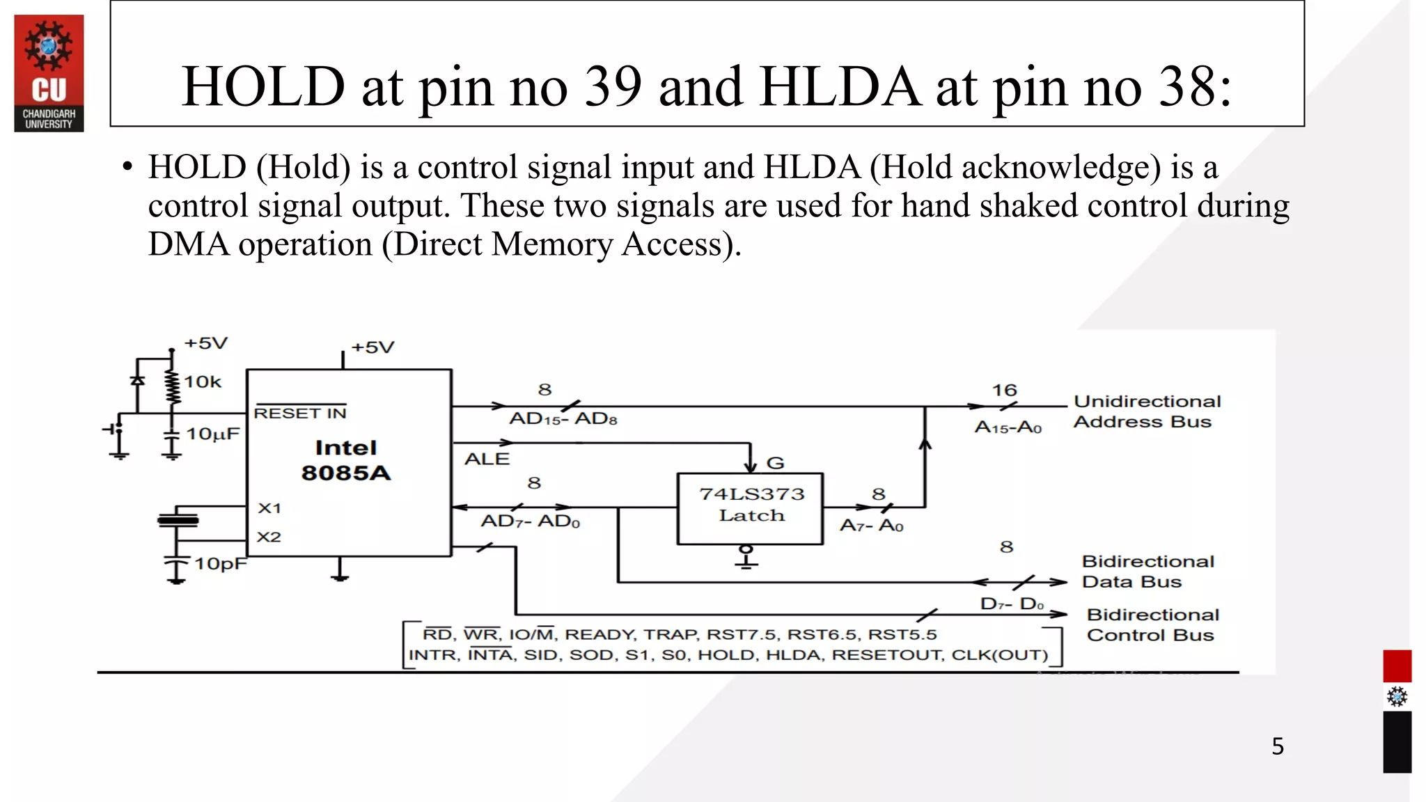 HOLD at pin no 39 and HLDA at pin no 38:
• HOLD (Hold) is a control signal input and HLDA (Hold acknowledge) is a
control signal output. These two signals are used for hand shaked control during
DMA operation (Direct Memory Access).
5
 