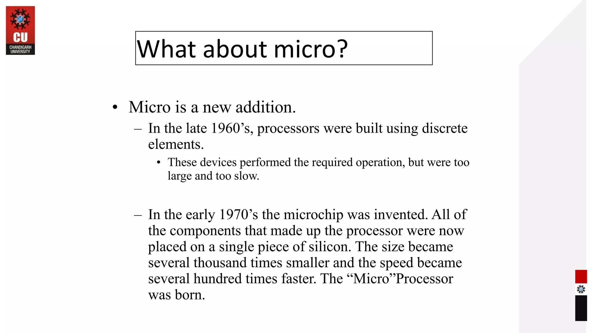 What about micro?
• Micro is a new addition.
– In the late 1960’s, processors were built using discrete
elements.
• These devices performed the required operation, but were too
large and too slow.
– In the early 1970’s the microchip was invented. All of
the components that made up the processor were now
placed on a single piece of silicon. The size became
several thousand times smaller and the speed became
several hundred times faster. The “Micro”Processor
was born.
 