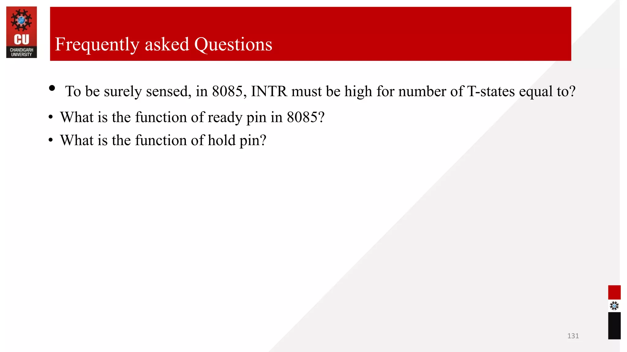 • To be surely sensed, in 8085, INTR must be high for number of T-states equal to?
• What is the function of ready pin in 8085?
• What is the function of hold pin?
131
Frequently asked Questions
 