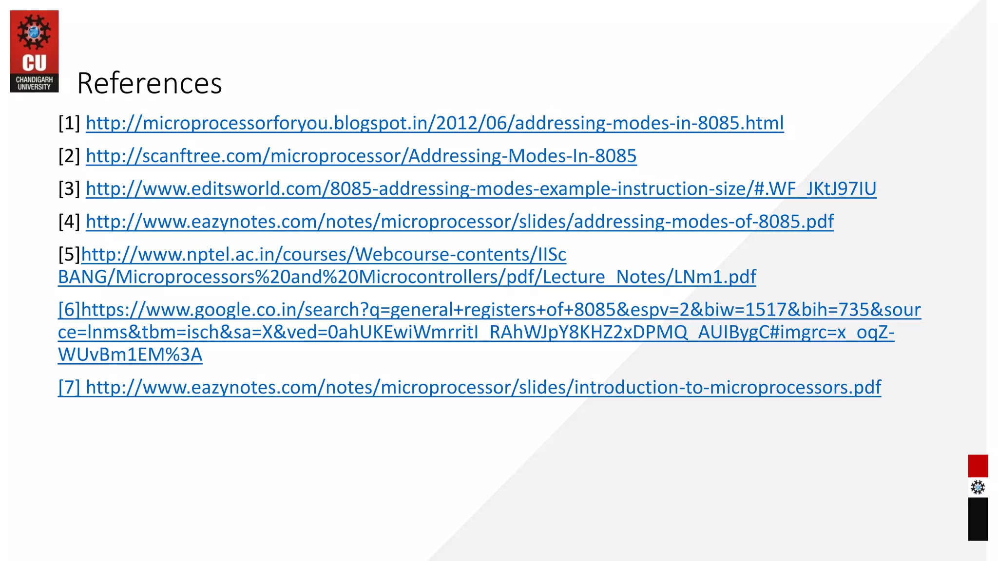 References
[1] http://microprocessorforyou.blogspot.in/2012/06/addressing-modes-in-8085.html
[2] http://scanftree.com/microprocessor/Addressing-Modes-In-8085
[3] http://www.editsworld.com/8085-addressing-modes-example-instruction-size/#.WF_JKtJ97IU
[4] http://www.eazynotes.com/notes/microprocessor/slides/addressing-modes-of-8085.pdf
[5]http://www.nptel.ac.in/courses/Webcourse-contents/IISc
BANG/Microprocessors%20and%20Microcontrollers/pdf/Lecture_Notes/LNm1.pdf
[6]https://www.google.co.in/search?q=general+registers+of+8085&espv=2&biw=1517&bih=735&sour
ce=lnms&tbm=isch&sa=X&ved=0ahUKEwiWmrritI_RAhWJpY8KHZ2xDPMQ_AUIBygC#imgrc=x_oqZ-
WUvBm1EM%3A
[7] http://www.eazynotes.com/notes/microprocessor/slides/introduction-to-microprocessors.pdf
 