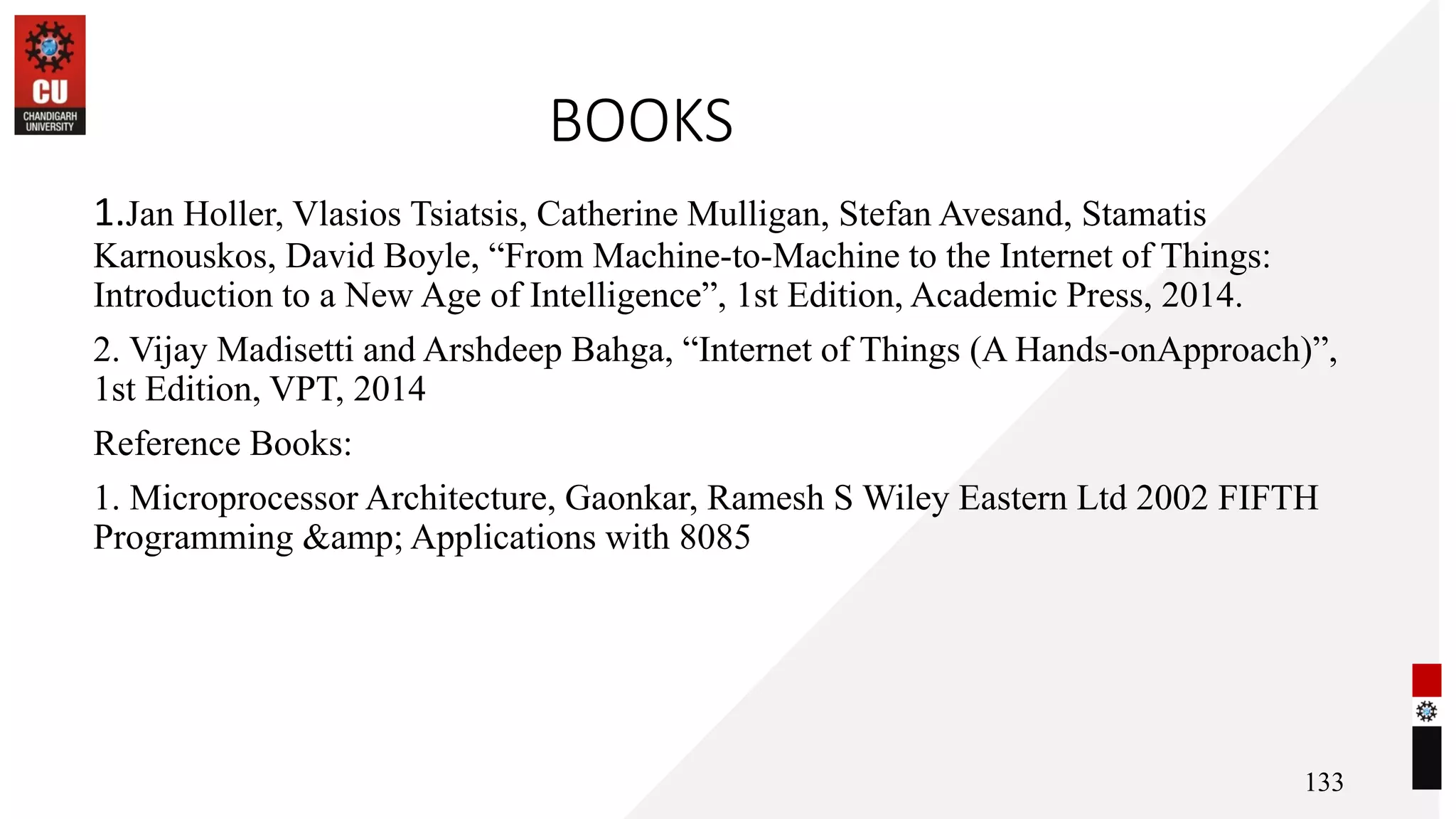 BOOKS
1.Jan Holler, Vlasios Tsiatsis, Catherine Mulligan, Stefan Avesand, Stamatis
Karnouskos, David Boyle, “From Machine-to-Machine to the Internet of Things:
Introduction to a New Age of Intelligence”, 1st Edition, Academic Press, 2014.
2. Vijay Madisetti and Arshdeep Bahga, “Internet of Things (A Hands-onApproach)”,
1st Edition, VPT, 2014
Reference Books:
1. Microprocessor Architecture, Gaonkar, Ramesh S Wiley Eastern Ltd 2002 FIFTH
Programming &amp; Applications with 8085
133
 