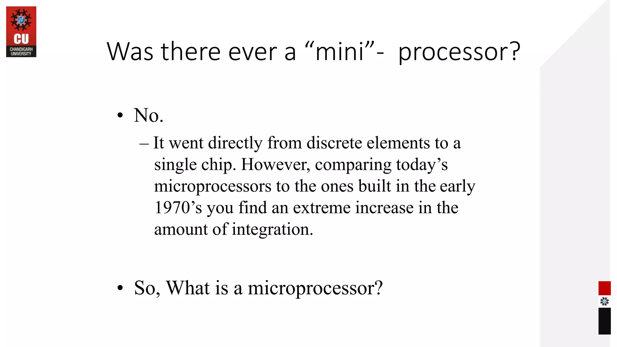 Was there ever a “mini”- processor?
• No.
– It went directly from discrete elements to a
single chip. However, comparing today’s
microprocessors to the ones built in the early
1970’s you find an extreme increase in the
amount of integration.
• So, What is a microprocessor?
 