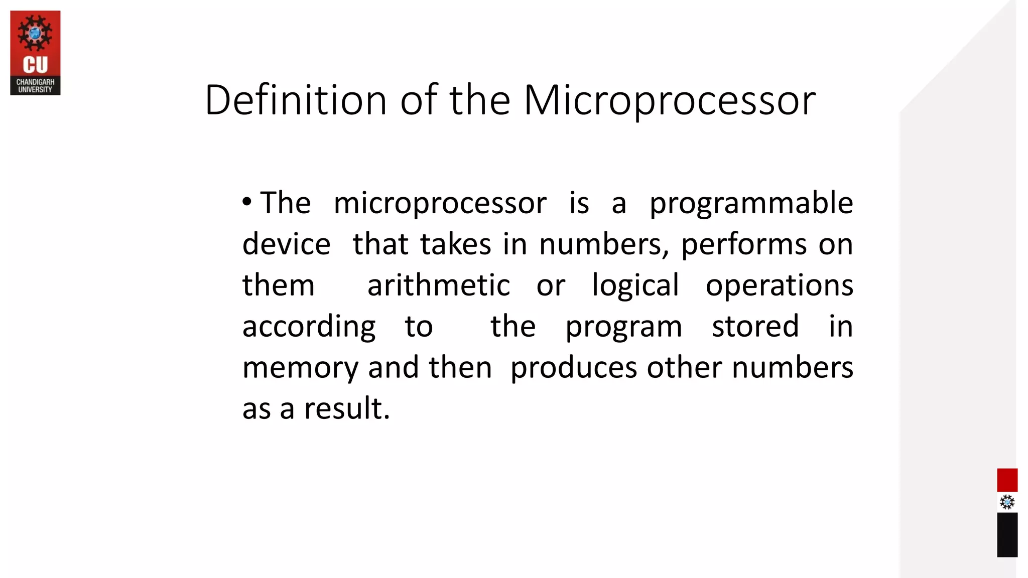 Definition of the Microprocessor
• The microprocessor is a programmable
device that takes in numbers, performs on
them arithmetic or logical operations
according to the program stored in
memory and then produces other numbers
as a result.
 