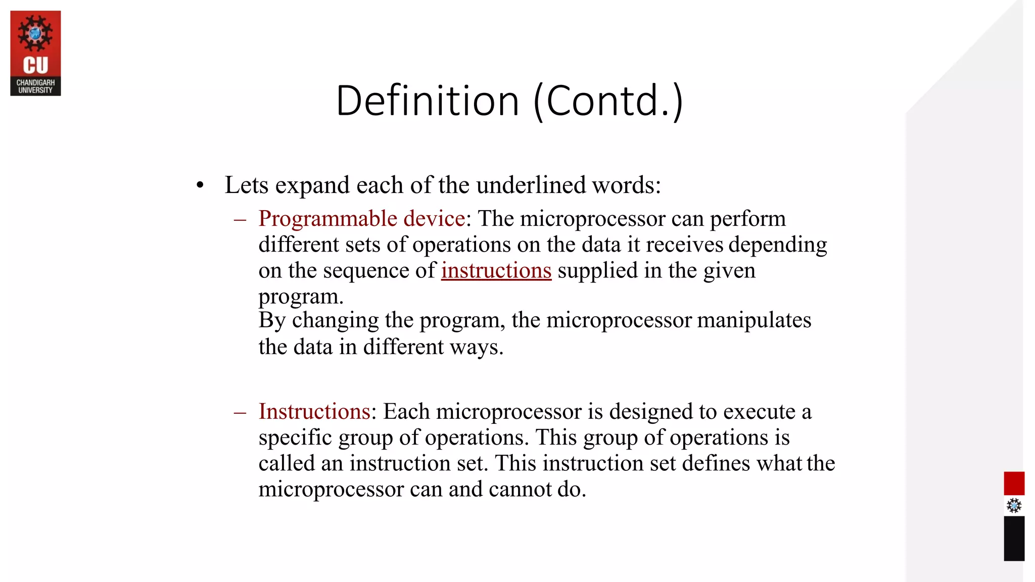 Definition (Contd.)
• Lets expand each of the underlined words:
– Programmable device: The microprocessor can perform
different sets of operations on the data it receives depending
on the sequence of instructions supplied in the given
program.
By changing the program, the microprocessor manipulates
the data in different ways.
– Instructions: Each microprocessor is designed to execute a
specific group of operations. This group of operations is
called an instruction set. This instruction set defines what the
microprocessor can and cannot do.
 