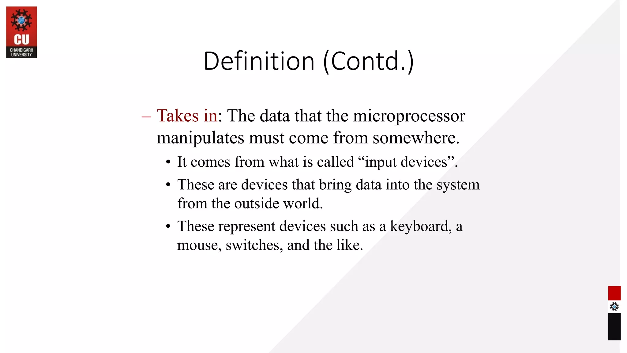 Definition (Contd.)
– Takes in: The data that the microprocessor
manipulates must come from somewhere.
• It comes from what is called “input devices”.
• These are devices that bring data into the system
from the outside world.
• These represent devices such as a keyboard, a
mouse, switches, and the like.
 