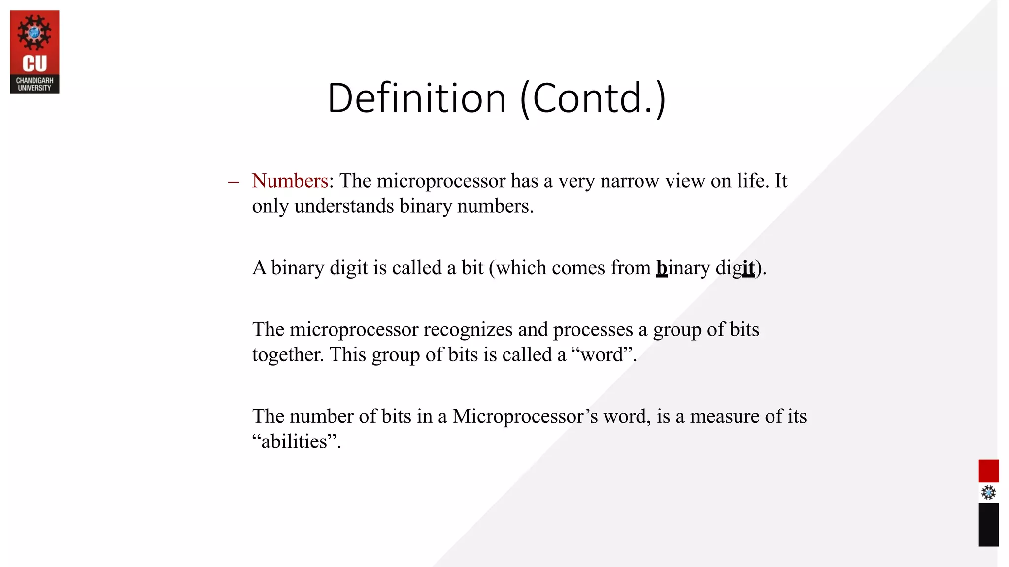 Definition (Contd.)
– Numbers: The microprocessor has a very narrow view on life. It
only understands binary numbers.
A binary digit is called a bit (which comes from binary digit).
The microprocessor recognizes and processes a group of bits
together. This group of bits is called a “word”.
The number of bits in a Microprocessor’s word, is a measure of its
“abilities”.
 